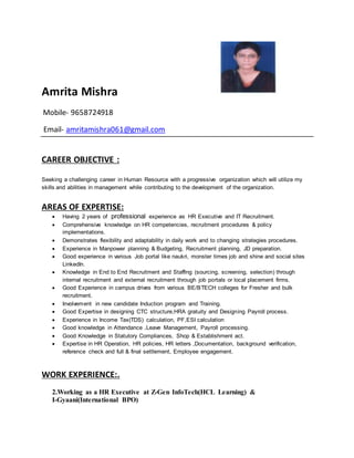 Amrita Mishra
Mobile- 9658724918
Email- amritamishra061@gmail.com
CAREER OBJECTIVE :
Seeking a challenging career in Human Resource with a progressive organization which will utilize my
skills and abilities in management while contributing to the development of the organization.
AREAS OF EXPERTISE:
 Having 2 years of professional experience as HR Executive and IT Recruitment.
 Comprehensive knowledge on HR competencies, recruitment procedures & policy
implementations.
 Demonstrates flexibility and adaptability in daily work and to changing strategies procedures.
 Experience in Manpower planning & Budgeting, Recruitment planning, JD preparation.
 Good experience in various Job portal like naukri, monster times job and shine and social sites
LinkedIn.
 Knowledge in End to End Recruitment and Staffing (sourcing, screening, selection) through
internal recruitment and external recruitment through job portals or local placement firms.
 Good Experience in campus drives from various BE/BTECH colleges for Fresher and bulk
recruitment.
 Involvement in new candidate Induction program and Training.
 Good Expertise in designing CTC structure,HRA gratuity and Designing Payroll process.
 Experience in Income Tax(TDS) calculation, PF,ESI calculation
 Good knowledge in Attendance ,Leave Management, Payroll processing.
 Good Knowledge in Statutory Compliances, Shop & Establishment act.
 Expertise in HR Operation, HR policies, HR letters ,Documentation, background verification,
reference check and full & final settlement, Employee engagement.
WORK EXPERIENCE:.
2.Working as a HR Executive at Z-Gen InfoTech(HCL Learning) &
I-Gyaani(International BPO)
 