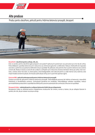 Produs pentru decofrare, peliculă pentru întărirea betonului proaspăt, decapant
Alte produse
DecofrolA-decofrantpentrucofraje,cife,etc.
Este un produs pentru decofrare gata preparat care poate ﬁ aplicat prin pulverizare sau pensulare pe orice p de cofraj.
Îmbunătățește suprafața betonului prin reducerea sau eliminarea golurilor și defectelor. Reduce cheltuielile de reparație
asociate cu pe cirea sau polizarea defectelor de pe suprafață. Nu pătează, este potrivit chiar și pentru betonul care conține
ciment alb. Reduce nevoia și costurile de curățare a cofrajelor prin reducerea stratului de beton rămas pe cofraj. Este non-
toxic, conține uleiuri de ester, nu atacă pielea, este biodegradabil, este adecvat pentru uz atât interior cât și exterior, este
impermeabil,rezistentlaploaie,formeazăopeliculăpecofrajcarenupermiteaparițiaruginii.
ConcureWB-peliculăan evaporantăpentruîntărireabetonuluiproaspăt
Compus pe bază de apă pentru întărirea betonului proaspăt. Îmbunătățește procesul de întărire al betonului, intensiﬁcă
hidratarea și durabilitatea acestuia. Controlează pierderea de umiditate, îmbunătățește calitatea suprafeței, reduce
permeabilitateaproducândosuprafațădurăfărăprafșiprevinepotențialuldecontracțieșiﬁsurarealsuprafeței.
DecapantIridex-substanțăpentrucurățareabetonuluiîntăritdepeechipamente
Decapantul Iridex se u lizează pentru îndepărtarea reziduurilor de ciment, mortar și beton, de pe u lajele folosite în
șan er,dincife,depemalaxorsaudepecofraje.
8
 