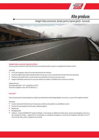Antigel Iridex concentrat, Soluție pentru topirea gheții - Ecoroute
Alte produse
An gelIridexconcentrat/gatadeu lizare
Esteunprodusu lizatînsistemelederăcirealeautovehiculelor,șipentruinstalațiiledeîncălzire-răcire
Avantaje
§ Punctdecongelarescăzutînfuncțiededomeniuldeu lizare.
§ Lichidulan gelIridex,datorităvâscozitățiimicipecareoarenusolicităsistemuldevehiculare(pompa).
§ Produsulestestabilchimicșiesterezistentlasolicităriletermicelacareestesupus.
§ Asigurăstabilitatesistemuluiîncareesteu lizatprinadi viișiinhibitoriidecoroziuneconținuți.
Detaliitehnice
Greutatespeciﬁcă:1.12-1.13kg/litrula15°C
Punctdecongelare:max.-39°Cladilu e1:1.
Ecoroute®
Esteosoluțiepentrutopireaghețiișiazăpeziipebazădederivațibiodegradabili,necorozivi,cupunctdecongelarescăzut.
Avantaje
§ Costuriredusedeîntreținereprinreducereanumăruluideaplicărișiacan tățilorcerute
§ Previneformareaghețiișiînlesneștecurățareazăpezii
§ Nepoluant
§ Biodegradabil
§ U lizare: Soluția ECOROUTE® poate ﬁ u lizată, în funcție de condițiile de climă, teren, natura precipitațiilor, precum și
de cerințele de mediu, singură sau în combinație cu substanțe anorganice cu puncte de congelare coborâte cum ar ﬁ
cloruriledesodiu,calciu,magneziusauacetați.
 