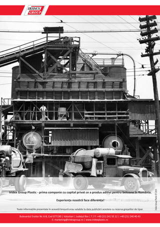 Bulevardul Eroilor Nr. 6-8, Cod 077190 | Voluntari | Județul lfov | T / F: +40 (21) 241 55 12 | +40 (21) 240 40 43
E: marketing@iridexgroup.ro | www.iridexplastic.ro
Iridex Group Plastic - prima companie cu capital privat ce a produs aditivi pentru betoane în România.
Experiența noastră face diferența!
IridexGroupPlastic07.2015
Toate informațiile prezentate în această broșură erau valabile la data publicării acesteia cu rezerva greșelilor de tipar.
 