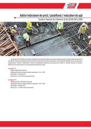 Conform Tabelului 8 și Tabelului 10 din SR EN 934-2:2009
Aditivi intârzietori de priză / plastifianți / reducători de apă
Temperaturile ridicate duc deseori la întărirea prematură a betonului ceea ce face punerea în operă și ﬁnisarea extrem
dediﬁcilă.Folosireaîntârzietorilordeprizăducelaînce nireaîntăririibetonuluicontracarândas elefectuldeaccelerareal
temperaturii ridicate. Întârzietorii mențin lucrabilitatea betonului pe parcursul turnării și amână intrarea în priză a
betonului.Deasemeneaausirolsecundardereducereaapei.
Conplast® R
Adi v întârzietor de priză
Substanță ac vă: compuși hidroxi-carboxilici - 24 ¸ 27%
3
Densitate: 1,13 kg / dm
Dozaj: 0,3 ¸ 0,7 % din masa cimentului
Irideplast® R
Adi v puternic întârzietor de priză
Substanță ac vă: compuși hidroxi-carboxilici - 30 ¸ 32%
3
Densitate: 1,19 kg / dm
Dozaj: 0,2 ¸ 1 % din masa cimentului
3
 