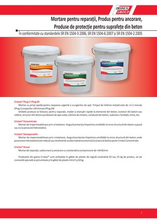 În conformitate cu standardele SR EN 1504-3:2006, SR EN 1504-6:2007 și SR EN 1504-2:2005
Mortare pentru reparații, Produs pentru ancorare,
Produse de protecție pentru suprafețe din beton
Cristex®Plug1/Plug20
Mortar cu priză rapidă pentru stoparea urgentă a scurgerilor de apă. Timpul de întărire inițială este de »1-2 minute
(Plug1)respec v»20minute(Plug20)
Ambele produse se folosesc pentru reparații, matări și etanșări rapide la elemente din beton, tuneluri din beton sau
zidărie,structuridinbetonpurtătoaredeapeuzate,căminedevizitare,conductedinbeton,subsoluri,fundații,mine,etc.
Cristex®Concentrate
Mortar de impermeabilizare prin cristalizare. Asigură protecția împotriva umidității la orice structură din beton supusă
saunulapresiunehidrosta că.
Cristex®Dampproofer
Mortar de impermeabilizare prin cristalizare. Asigură protecția împotriva umidității la orice structură din beton unde
presiuneahidrosta căesteredusăsaunerelvantăcaalterna văeconomicălastratulaldoileapesteCristexConcentrate.
Cristex®Grout
Mortardereparații,subturnareșiancorarecurezistențălacompresiunede»44N/mm
Produsele din gama Cristex® sunt ambalate în găleți de plas c de regulă conținând 20 sau 25 kg de produs, iar pe
comandăspecialăsepotambalașiîngălețideplas cîntre5și10kg.
7
 