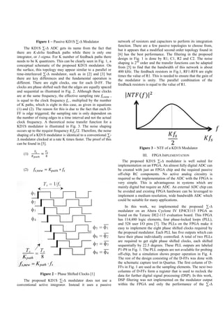 Figure 1  Passive KD1S ∑-∆ Modulator
The KD1S ∑-∆ ADC gets its name from the fact that
there are K-delta feedback paths while there is only one
integrator, or 1-sigma. For K number of feedback paths there
needs to be K quantizers. This can be clearly seen in Fig. 1, a
conceptual schematic of the proposed KD1S modulator. On
the surface, this topology may appear similar to a parallel or
time-interleaved ∑-∆ modulator, such as in [2] and [3] but
there are key differences and the fundamental operation is
different. There are eight clocks, one for each D-FF. The
clocks are phase shifted such that the edges are equally spaced
and sequential as illustrated in Fig. 2. Although these clocks
are at the same frequency, the effective sampling rate 𝑓𝑠,𝑛𝑒𝑤 ,
is equal to the clock frequency 𝑓𝑠 , multiplied by the number
of K paths, which is eight in this case, as given in equations
(1) and (2). The reason for this is due to the fact that each D-
FF is edge triggered; the sampling rate is only dependent on
the number of rising edges in a time interval and not the actual
clock frequency. A theoretical noise transfer function for a
KD1S modulator is illustrated in Fig. 3. The noise shaping
occurs up to the nyquist frequency 𝐾𝑓𝑠 2⁄ . Therefore, the noise
shaping of a KD1S modulator is identical to a conventional ∑-
∆ modulator clocked at a rate K times faster. The proof of this
can be found in [5].
(1)
𝑇𝑠
𝐾 𝑝𝑎𝑡ℎ
=
𝑇𝑠
8
(2) 𝑓𝑠,𝑛𝑒𝑤 = 𝐾 𝑝𝑎𝑡ℎ ∗ 𝑓𝑠

Figure 2  Phase Shifted Clocks [1]
The proposed KD1S ∑-∆ modulator does not use a
conventional active integrator. Instead it uses a passive
network of resistors and capacitors to perform its integration
function. There are a few passive topologies to choose from,
but it appears that a modified second order topology found in
[6] has the best performance. The filtering in the proposed
design in Fig. 1 is done by R1, C1, R2 and C2. The noise
shaping is 2nd
order and the transfer functions can be adapted
from [5] to find that the bandwidth of this network is about
400 kHz. The feedback resistors in Fig.1, RF1-RF8 are eight
times the value of R1. This is needed to ensure that the gain of
the modulator is unity. The parallel combination of the
feedback resistors is equal to the value of R1.
Figure 3  NTF of a KD1S Modulator
III. FPGA IMPLEMENTATION
The proposed KD1S ∑-∆ modulator is well suited for
implementation on an FPGA. An almost fully digital ADC can
be created with just an FPGA chip and the required passive
off-chip RC components. No active analog circuitry is
required so the implementation of the ADC with the FPGA is
very simple. This is advantageous in systems which are
mainly digital but require an ADC. An external ADC chip can
be avoided and existing FPGA hardware can be leveraged to
implement a medium resolution, wide bandwidth ADC which
could be suitable for many applications.
In this work, we implemented the proposed ∑-∆
modulator on an Altera Cyclone IV EP4CE115 FPGA as
found on the Terasic DE2-115 evaluation board. This FPGA
has 114,480 logic elements, four phase-locked loops (PLL),
and 528 user I/O pins [7]. The PLLs on the FPGA make it
easy to implement the eight phase shifted clocks required by
the proposed modulator. Each PLL has five outputs which can
have their phase individually controlled. A total of two PLLs
are required to get eight phase shifted clocks, each shifted
sequentially by 22.5 degrees. These PLL outputs are labeled
P1-P8 in Fig. 1. The PLL outputs are not available for probing
off-chip, but a simulation shows proper operation in Fig. 4.
The rest of the design consisting of the D-FFs was done with
the schematic capture tool in Quartus. The first column of D-
FFs in Fig. 1 are used as the sampling elements. The next two
columns of D-FFs form a register that is used to reclock the
data for further digital signal processing (DSP). In this work,
DSP filtering was not implemented on the modulator output
within the FPGA and only the performance of the ∑-∆
 