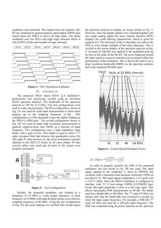 modulator was examined. The outputs from the registers, B0-
B7 are connected to general purpose input/output (GPIO) pins
which allow the FPGA to drive off chip loads. The entire
modulator uses two PLLs and eight logic elements which is
only 0.007% of the total number of logic elements.
Figure 4  PLL Simulation in Quartus
IV. TEST RESULTS
The proposed FPGA based KD1S ∑-∆ modulator’s
performance was extensively verified using an Advantest
R3267 spectrum analyzer. The bandwidth of this spectrum
analyzer is 100 Hz to 8 GHz. Two test configurations were
used to make measurements. The first configuration, shown in
Fig. 5A was used for wide band measurements to show noise
shaping up to the sampling frequency of 𝐾𝑓𝑠 . This
configuration is a 10X attenuator to provide lighter loading on
the FPGA’s GPIO pins. The second configuration shown in
Fig. 5B was used to make high resolution measurements to
quantify signal-to-noise ratio (SNR) as a function of input
frequency. This configuration uses a high impedance input
buffer with a gain of two. This buffer is used to drive a 7th
order low-pass filter that removes the quantization noise [8].
The eight 47 ohm resistors are the series termination resistors
inherent to the DE2-115 board. In all cases proper 50 ohm
coaxial cables were used and all parts of the system were
properly terminated.
Figure 5  Test Configurations
Initially, the proposed modulator was clocked at a
frequency of 10 MHz to verify proper operation. A clock
frequency of 10 MHz with eight K paths results in an effective
sampling frequency of 80 MHz. Using the test configuration
in Fig. 5A, the noise shaping was verified. One would expect
the spectrum analyzer to display an image similar to Fig. 3.
However, since the digital outputs were summed together into
one single analog output the noise transfer function (NTF)
displays the comb filtering characteristic which is given by
equation (3). The end result of this is that there are nulls in the
NTF at every integer multiple of the clock frequency. This is
verified in the screen display of the spectrum analyzer in Fig.
6. An input of 100 kHz was applied to the modulator and can
be seen as the spike on the far left. The noise displayed around
the input signal is excessive and does not accurately reflect the
performance of the modulator. This is due to the need to set a
large resolution bandwidth (RBW) on the spectrum analyzer
due to the displayed 80 MHz span.
Figure 6  Comb Filtered Modulator Noise
(3) 𝐻(𝑧) =
1−𝑧−𝐾𝑝𝑎𝑡ℎ
1−𝑧−1 =
1−𝑧−8
1−𝑧−1
In order to properly quantify the SNR of the proposed
modulator, the test set-up in Fig. 5B was used. The input
signal applied to the modulator is from an HP654A test
oscillator with a measured total harmonic distortion (THD) of
less than 0.1%. The input signals amplitude is 1.5 V peak with
a 1.65 V offset. Since the KD1S modulator is configured to
interface with 3.3 V low-voltage CMOS (LVCMOS) logic
levels, this input amplitude is close to a full scale input. This
allows meaningful SNR measurements to 60 dB. The buffer
used has a bandwidth of 200 MHz. The 7th
order LP filter was
chosen such that the bandwidth was restricted to around six
times the input signal frequency. For example, a 600 kHz 7th
order LP filter was used for a 100 kHz input frequency. The
SNR was computed using the power function on the spectrum
 