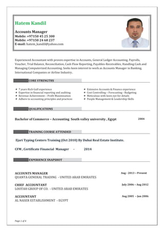Page 1 of 4
Experienced Accountant with proven expertise in Accounts, General Ledger Accounting, Payrolls,
Voucher, Trial Balance, Reconciliation, Cash Flow Reporting, Payables-Receivables, Handling Cash and
Managing Computerized Accounting. Seeks keen interest to work as Accounts Manager in Banking,
International Companies or Airline Industry.
CORE STRENGTHS
7 years Rich Gulf experience Extensive Accounts & Finance experience
Expertise in financial reporting and auditing Cost Controlling – Forecasting - Budgeting
Revenue Achievement – Profit Maximization Meticulous with keen eye for details
Adhere to accounting principles and practices People Management & Leadership Skills
QUALIFICATIONS
Bachelor of Commerce – Accounting South valley university , Egypt 2004
TRAINING COURSE ATTENDED
Ejari Typing Centers Training (Oct 2010) By Dubai Real Estate Institute.
CFM , Certificate Financial Manager - 2014
EXPERIENCE SNAPSHOT
ACCOUNTS MANAGER
QUANTA GENERAL TRADING - UNITED ARAB EMIRATES
Aug - 2013 – Present
CHIEF ACCOUNTANT
LOOTAH GROUP OF CO. - UNITED ARAB EMIRATES
July 2006 – Aug 2012
ACCOUNTANT Aug 2005 – Jun 2006
AL NASER ESTABLISHMENT - EGYPT
Hatem Kandil
Accounts Manager
Mobile: +97150 45 25 300
Mobile: +97150 24 68 237
E-mail: hatem_kandil@yahoo.com
 