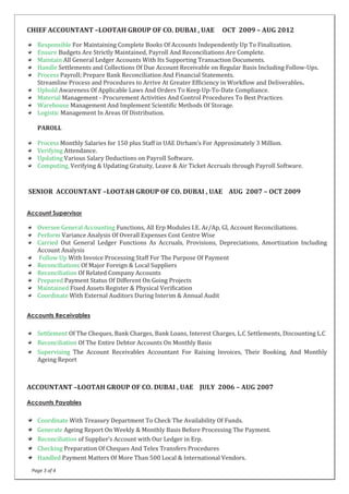 Page 3 of 4
CHIEF ACCOUNTANT –LOOTAH GROUP OF CO. DUBAI , UAE OCT 2009 – AUG 2012
Responsible For Maintaining Complete Books Of Accounts Independently Up To Finalization.
Ensure Budgets Are Strictly Maintained, Payroll And Reconciliations Are Complete.
Maintain All General Ledger Accounts With Its Supporting Transaction Documents.
Handle Settlements and Collections Of Due Account Receivable on Regular Basis Including Follow-Ups.
Process Payroll; Prepare Bank Reconciliation And Financial Statements.
Streamline Process and Procedures to Arrive At Greater Efficiency in Workflow and Deliverables.
Uphold Awareness Of Applicable Laws And Orders To Keep Up-To-Date Compliance.
Material Management - Procurement Activities And Control Procedures To Best Practices.
Warehouse Management And Implement Scientific Methods Of Storage.
Logistic Management In Areas Of Distribution.
PAROLL
Process Monthly Salaries for 150 plus Staff in UAE Dirham’s For Approximately 3 Million.
Verifying Attendance.
Updating Various Salary Deductions on Payroll Software.
Computing, Verifying & Updating Gratuity, Leave & Air Ticket Accruals through Payroll Software.
SENIOR ACCOUNTANT –LOOTAH GROUP OF CO. DUBAI , UAE AUG 2007 – OCT 2009
Account Supervisor
Oversee General Accounting Functions, All Erp Modules I.E. Ar/Ap, Gl, Account Reconciliations.
Perform Variance Analysis Of Overall Expenses Cost Centre Wise
Carried Out General Ledger Functions As Accruals, Provisions, Depreciations, Amortization Including
Account Analysis
Follow Up With Invoice Processing Staff For The Purpose Of Payment
Reconciliations Of Major Foreign & Local Suppliers
Reconciliation Of Related Company Accounts
Prepared Payment Status Of Different On Going Projects
Maintained Fixed Assets Register & Physical Verification
Coordinate With External Auditors During Interim & Annual Audit
Accounts Receivables
Settlement Of The Cheques, Bank Charges, Bank Loans, Interest Charges, L.C Settlements, Discounting L.C
Reconciliation Of The Entire Debtor Accounts On Monthly Basis
Supervising The Account Receivables Accountant For Raising Invoices, Their Booking, And Monthly
Ageing Report
ACCOUNTANT –LOOTAH GROUP OF CO. DUBAI , UAE JULY 2006 – AUG 2007
Accounts Payables
Coordinate With Treasury Department To Check The Availability Of Funds.
Generate Ageing Report On Weekly & Monthly Basis Before Processing The Payment.
Reconciliation of Supplier’s Account with Our Ledger in Erp.
Checking Preparation Of Cheques And Telex Transfers Procedures
Handled Payment Matters Of More Than 500 Local & International Vendors.
 