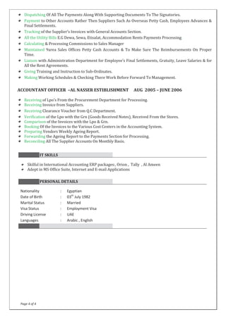 Page 4 of 4
Dispatching Of All The Payments Along With Supporting Documents To The Signatories.
Payment to Other Accounts Rather Then Suppliers Such As Overseas Petty Cash, Employees Advances &
Final Settlements.
Tracking of the Supplier’s Invoices with General Accounts Section.
All the Utility Bills E.G Dewa, Sewa, Etisalat, Accommodation Rents Payments Processing.
Calculating & Processing Commissions to Sales Manager
Maintained 9area Sales Offices Petty Cash Accounts & To Make Sure The Reimbursements On Proper
Time.
Liaison with Administration Department for Employee’s Final Settlements, Gratuity, Leave Salaries & for
All the Rent Agreements.
Giving Training and Instruction to Sub-Ordinates.
Making Working Schedules & Checking There Work Before Forward To Management.
ACCOUNTANT OFFICER –AL NASSER ESTIBLISHMENT AUG 2005 – JUNE 2006
Receiving of Lpo’s From the Procurement Department for Processing.
Receiving Invoice from Suppliers.
Receiving Clearance Voucher from Q.C Department.
Verification of the Lpo with the Grn (Goods Received Notes), Received From the Stores.
Comparison of the Invoices with the Lpo & Grn.
Booking Of the Invoices to the Various Cost Centers in the Accounting System.
Preparing Vendors Weekly Ageing Report.
Forwarding the Ageing Report to the Payments Section for Processing.
Reconciling All The Supplier Accounts On Monthly Basis.
IT SKILLS
Skilful in International Accounting ERP packages:, Orion , Tally , Al Ameen
Adept in MS Office Suite, Internet and E-mail Applications
PERSONAL DETAILS
Nationality : Egyptian
Date of Birth : 03th
July 1982
Marital Status : Married
Visa Status : Employment Visa
Driving License : UAE
Languages : Arabic , English
 