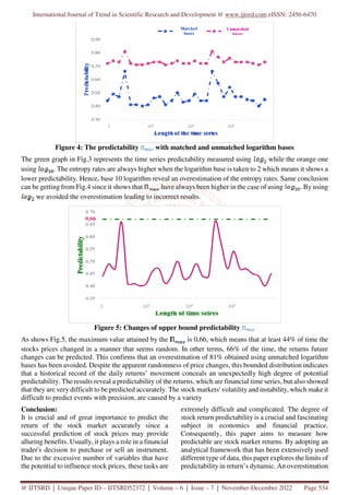 International Journal of Trend in Scientific Research and Development @ www.ijtsrd.com eISSN: 2456-6470
@ IJTSRD | Unique Paper ID – IJTSRD52372 | Volume – 6 | Issue – 7 | November-December 2022 Page 534
Figure 4: The predictability with matched and unmatched logarithm bases
The green graph in Fig.3 represents the time series predictability measured using while the orange one
using . The entropy rates are always higher when the logarithm base is taken to 2 which means it shows a
lower predictability. Hence, base 10 logarithm reveal an overestimation of the entropy rates. Same conclusion
can be getting from Fig.4 since it shows that have always been higher in the case of using . By using
we avoided the overestimation leading to incorrect results.
Figure 5: Changes of upper bound predictability
As shows Fig.5, the maximum value attained by the is 0,66, which means that at least 44% of time the
stocks prices changed in a manner that seems random. In other terms, 66% of the time, the returns future
changes can be predicted. This confirms that an overestimation of 81% obtained using unmatched logarithm
bases has been avoided. Despite the apparent randomness of price changes, this bounded distribution indicates
that a historical record of the daily returns’ movement conceals an unexpectedly high degree of potential
predictability. The results reveal a predictability of the returns, which are financial time series, but also showed
that they are very difficult to be predicted accurately. The stock markets' volatility and instability, which make it
difficult to predict events with precision, are caused by a variety
Conclusion:
It is crucial and of great importance to predict the
return of the stock market accurately since a
successful prediction of stock prices may provide
alluring benefits. Usually, it plays a role in a financial
trader's decision to purchase or sell an instrument.
Due to the excessive number of variables that have
the potential to influence stock prices, these tasks are
extremely difficult and complicated. The degree of
stock return predictability is a crucial and fascinating
subject in economics and financial practice.
Consequently, this paper aims to measure how
predictable are stock market returns. By adopting an
analytical framework that has been extensively used
different type of data, this paper explores the limits of
predictability in return’s dynamic. An overestimation
 