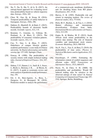 International Journal of Trend in Scientific Research and Development @ www.ijtsrd.com eISSN: 2456-6470
@ IJTSRD | Unique Paper ID – IJTSRD52372 | Volume – 6 | Issue – 7 | November-December 2022 Page 536
[24] Xu, T., Xu, X., Hu, Y., & Li, X. (2017). An
entropy-based approach for evaluating travel
time predictability based on vehicle trajectory
data. Entropy, 19(4), 165.
[25] Chen, W., Gao, Q., & Xiong, H. (2016).
Temporal predictability of online behavior in
foursquare. Entropy, 18(8), 296.
[26] Dahlem, D., Maniloff, D., & Ratti, C. (2015).
Predictability bounds of electronic health
records. Scientific reports, 5(1), 1-9.
[27] Krumme, C., Llorente, A., Cebrian, M.,
Pentland, A., & Moro, E. (2013). The
predictability of consumer visitation patterns.
Scientific reports, 3(1), 1-5.
[28] Cao, Y., Gao, J., & Zhou, T. (2023).
Orderliness of campus lifestyle predicts
academic performance: a case study in Chinese
university. In Digital phenotyping and mobile
sensing (pp. 137-149). Springer, Cham.
[29] Gencay, R. (1998). The predictability of
security returns with simple technical trading
rules. Journal of Empirical Finance, 5(4), 347-
359.
[30] Debray, T. P., Damen, J. A., Snell, K. I., Ensor,
J., Hooft, L., Reitsma, J. B., . . . & Moons, K.
G. (2017). A guide to systematic review and
meta-analysis of prediction model performance.
bmj, 356.
[31] Gil, J. D., Ruiz-Aguirre, A., Roca, L.,
Zaragoza, G., & Berenguel, M. (2018).
Prediction models to analyse the performance
of a commercial-scale membrane distillation
unit for desalting brines from RO plants.
Desalination, 445, 15-28.
[32] Harvey, C. R. (1995). Predictable risk and
returns in emerging markets. The review of
financial studies, 8(3), 773-816.
[33] Dicle, M. F., Beyhan, A., & Yao, L. J. (2010).
Market efficiency and international
diversification: Evidence from India.
International Review of Economics & Finance,
19(2), 313-339.
[34] Gupta, R., & Modise, M. P. (2012). South
African stock return predictability in the
context data mining: The role of financial
variables and international stock returns.
Economic Modelling, 29(3), 908-916
[35] Xu, P., Yin, L., Yue, Z., & Zhou, T. (2019). On
predictability of time series. Physica A:
Statistical Mechanics and its Applications, 523,
345-351.
[36] Grassberger, P. (1989). Estimating the
information content of symbol sequences and
efficient codes. IEEE Transactions on
Information Theory, 35(3), 669-675.
[37] Navet, N., & Chen, S. H. (2008). On
predictability and profitability: Would GP
induced trading rules be sensitive to the
observed entropy of time series? In Natural
Computing in Computational Finance (pp. 197-
210). Springer, Berlin, Heidelberg.
 