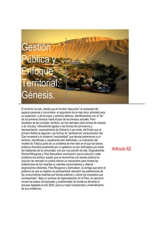 Gestión
Pública y
Enfoque
Territorial:
Génesis.
julio 24
2015
El territorio ha sido, desde que el hombre “descubrió” la necesidad del
espacio personal y comunitario, el argumento de la más feroz actividad para
su expansión, o de la mayor y extrema defensa, identificándose con el “lar”
de los primeros tiempos hasta el país de los tiempos actuales. Pero
alrededor de tal concepto, territorio, se han derivado otras formas de relación
y de vínculos, íntimamente ligados a las formas de convivencia y
representación, esencialmente de Gobierno y por ende, del Poder que el
primero facilita al segundo. Las formas de “pertenencia” evolucionaron del
Clan ancestral a la moderna “nacionalidad” que denota pertenencia a un
territorio, identificado y usualmente bien delimitado. La motivación del
modelo de Tiebout parte de un problema de free rider en el que los bienes
públicos ofrecidos localmente por un gobierno no son disfrutados por todos
los habitantes de la comunidad, sino por una porción de ella. Originalmente,
Richard Musgrave y Paul Samuelson concluyeron que la solución a este
problema era política, puesto que en economías con bienes públicos la
solución de mercado no podría ofrecer un mecanismo para revelar las
preferencias de los votantes (o votantes-consumidores) y obtener
asignaciones eficientes. Para Musgrave y Samuelson, la ventaja que tiene el
gobierno es que su objetivo es precisamente descubrir las preferencias de
los consumidores-votantes por bienes públicos y cobrar los impuestos que
correspondan”. Bajo un proceso de regionalización en el Perú, es oportuno
revisar las bases conceptuales y profesionales de donde se alimenta el
proceso legislado el año 2002, para su mejor comprensión y entendimiento
de sus problemas.
Articulo 62
 