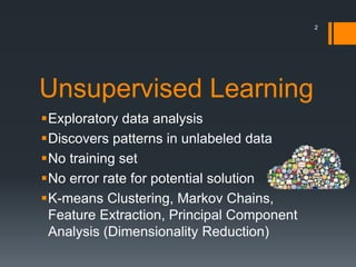 Unsupervised Learning
Exploratory data analysis
Discovers patterns in unlabeled data
No training set
No error rate for potential solution
K-means Clustering, Markov Chains,
Feature Extraction, Principal Component
Analysis (Dimensionality Reduction)
2
 