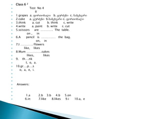  Class 6 2
 Test No 4
 II
 1.grapes a. ფორთოხალი b. ყურძენი c. ნამცხვარი
 2.cake a. ყურძენი b.ნამცხვარი c. ფორთოხალი
 3.think a. cut b. think c. write
 4.write a. paint b. write c. cut
 5.scissors are …………. The table.
 on , in
 6.A pencil is …………… the bag.
 on, in
 7.I …………. Flowers
 like, likes
 8.Mum …………….cakes
 likes, likes
 9. th….nk
 I, o, a.
 10.gr….p….s
 o, a, e, i.



 Answers:


 1.a 2.b 3.b 4.b 5.on
 6.in 7.like 8.likes 9.i 10.a, e
 