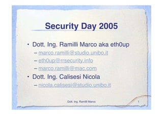 Security Day 2005

• Dott. Ing. Ramilli Marco aka eth0up
  – marco.ramilli@studio.unibo.it
  – eth0up@rrsecurity.info
  – marco.ramilli@mac.com
• Dott. Ing. Calisesi Nicola
  – nicola.calisesi@studio.unibo.it

                Dott. Ing. Ramilli Marco   1
 