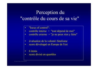 S Corone.Coeur et travail sept 08
Perception du
"contrôle du cours de sa vie"
• "locus of control":
• contrôle interne = "tout dépend de moi"
• contrôle externe = "je ne peux rien y faire"
• évaluation de la volonté /fatalisme
• score développé en Europe de l'est
• 6 items
• score divisé en quartiles
 