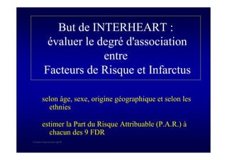 S Corone.Coeur et travail sept 08
But de INTERHEART :
évaluer le degré d'association
entre
Facteurs de Risque et Infarctus
selon âge, sexe, origine géographique et selon les
ethnies
estimer la Part du Risque Attribuable (P.A.R.) à
chacun des 9 FDR
 