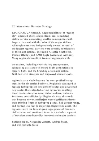 62 International Business Strategy
REGIONAL CARRIERS. Regionalairlines (or "region-
als") operated short- and medium-haul scheduled
airline service connecting smaller communities with
larger cities and with the hubs of the major airlines.
Although most were independently owned, several of
the largest regional carriers were actually subsidiaries
of the major airlines, including Atlantic Southwest,
Comair (Delta), and AMR Eagle (American Airlines).
Many regionals benefited from arrangements with
the majors, including code-sharing arrangements,
scheduling assistance to ensure flight connections in
majors' hubs, and the branding of a major airline.
With low-cost structure and improved service levels,
regionals as a whole became the most profitable seg-
ment in the air carrier business. Regionals continued to
replace turboprops on low-density routes and developed
new routes that extended airline networks, enabling
those carriers to serve unserved or underserved mar-
kets more cost-efficiently. Regionals were able to do
that because newer,smallerjets were significantlyfaster
than existing fleets of turboprop planes, had greater range,
and burned less fuel (a major per-flight fixed cost). The
regionalswere the fastest-growingsegment of commer-
cial aviation and continued to serve a valuable segment
of travelers unaddressedby low-cost and major carriers,
Fabiano lopes, Alexandre Zimath, Andrea Maat,
and Cel. Nivaldo Silva
 