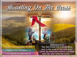 Lesson 14 for September 30, 2017
Adapted From www.fustero.es
www.gmahktanjungpinang.org
Galatians 6:14
“But God forbid that I should glory,
save in the cross of our Lord Jesus
Christ, by whom the world is crucified
unto me, and I unto the world. ”
 