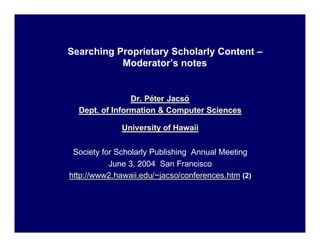 Searching Proprietary Scholarly Content –
           Moderator’s notes


                Dr. Péter Jacsó
  Dept. of Information & Computer Sciences

              University of Hawaii

 Society for Scholarly Publishing Annual Meeting
           June 3, 2004 San Francisco
http://www2.hawaii.edu/~jacso/conferences.htm (2)
 
