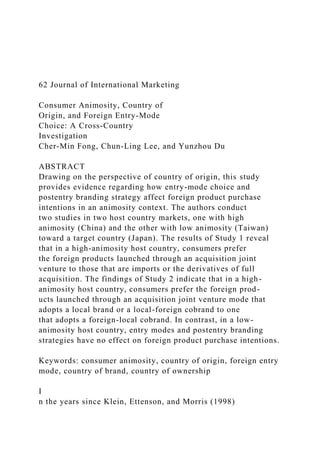 62 Journal of International Marketing
Consumer Animosity, Country of
Origin, and Foreign Entry-Mode
Choice: A Cross-Country
Investigation
Cher-Min Fong, Chun-Ling Lee, and Yunzhou Du
ABSTRACT
Drawing on the perspective of country of origin, this study
provides evidence regarding how entry-mode choice and
postentry branding strategy affect foreign product purchase
intentions in an animosity context. The authors conduct
two studies in two host country markets, one with high
animosity (China) and the other with low animosity (Taiwan)
toward a target country (Japan). The results of Study 1 reveal
that in a high-animosity host country, consumers prefer
the foreign products launched through an acquisition joint
venture to those that are imports or the derivatives of full
acquisition. The findings of Study 2 indicate that in a high-
animosity host country, consumers prefer the foreign prod-
ucts launched through an acquisition joint venture mode that
adopts a local brand or a local-foreign cobrand to one
that adopts a foreign-local cobrand. In contrast, in a low-
animosity host country, entry modes and postentry branding
strategies have no effect on foreign product purchase intentions.
Keywords: consumer animosity, country of origin, foreign entry
mode, country of brand, country of ownership
I
n the years since Klein, Ettenson, and Morris (1998)
 