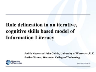 Role delineation in an iterative,
cognitive skills based model of
Information Literacy
Judith Keene and John Colvin, University of Worcester, U.K.
Justine Sissons, Worcester College of Technology
 