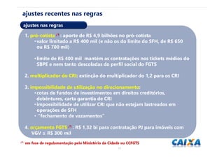 1515
/1: em fase de regulamentação pelo Ministério da Cidade ou CCFGTS.
ajustes recentes nas regras
1. pró-cotista /1 : aporte de R$ 4,9 bilhões no pró-cotista
•valor limitado a R$ 400 mil (e não os do limite do SFH, de R$ 650
ou R$ 700 mil)
•limite de R$ 400 mil mantém as contratações nos tickets médios do
SBPE e nem tanto descoladas do perfil social do FGTS
2. multiplicador do CRI: extinção do multiplicador do 1,2 para os CRI
3. impossibilidade de utilização no direcionamento:
•cotas de fundos de investimentos em direitos creditórios,
debêntures, carta garantia de CRI
•impossibilidade de utilizar CRI que não estejam lastreados em
operações de SFH
• “fechamento de vazamentos”
4. orçamento FGTS /1 : R$ 1,32 bi para contratação PJ para imóveis com
VGV ≤ R$ 300 mil
ajustes nas regras
 