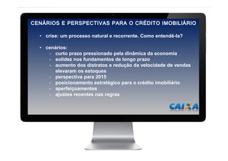 2
CENÁRIOS E PERSPECTIVAS PARA O CRÉDITO IMOBILIÁRIO
• crise: um processo natural e recorrente. Como entendê-la?
• cenários:
- curto prazo pressionado pela dinâmica da economia
- solidez nos fundamentos de longo prazo
- aumento dos distratos e redução da velocidade de vendas
elevaram os estoques
- perspectiva para 2015
- posicionamento estratégico para o crédito imobiliário
- aperfeiçoamentos
- ajustes recentes nas regras
 