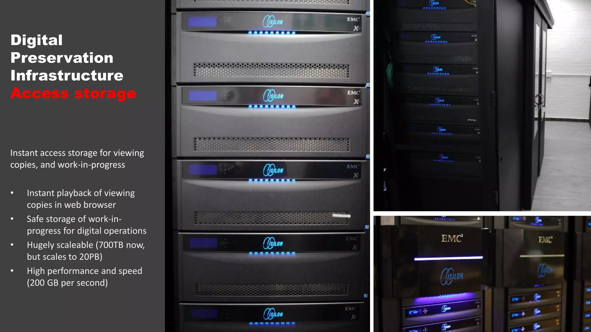 Digital
Preservation
Infrastructure
Access storage
Instant access storage for viewing
copies, and work-in-progress
• Instant playback of viewing
copies in web browser
• Safe storage of work-in-
progress for digital operations
• Hugely scaleable (700TB now,
but scales to 20PB)
• High performance and speed
(200 GB per second)
 