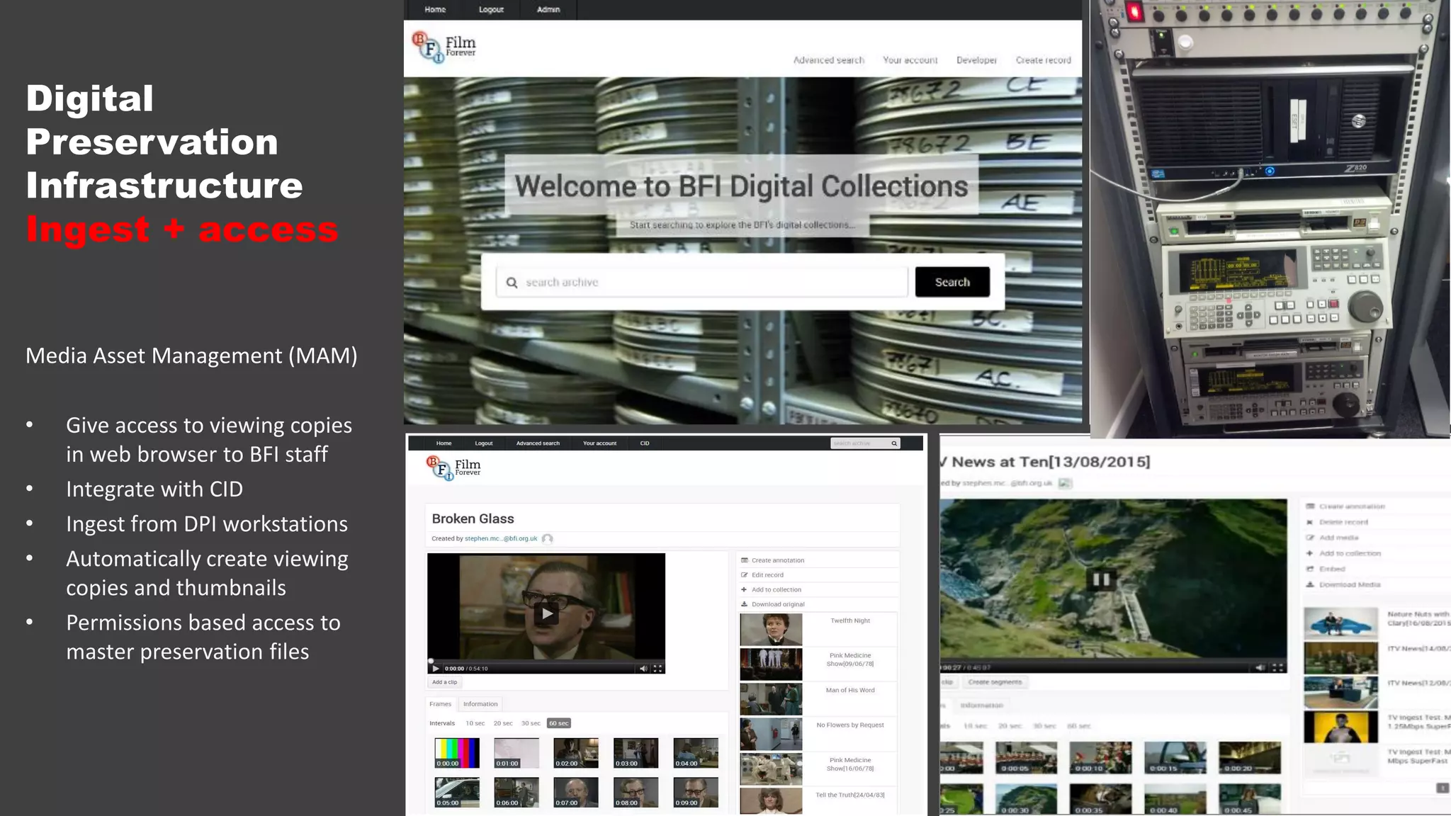Digital
Preservation
Infrastructure
Ingest + access
Media Asset Management (MAM)
• Give access to viewing copies
in web browser to BFI staff
• Integrate with CID
• Ingest from DPI workstations
• Automatically create viewing
copies and thumbnails
• Permissions based access to
master preservation files
 
