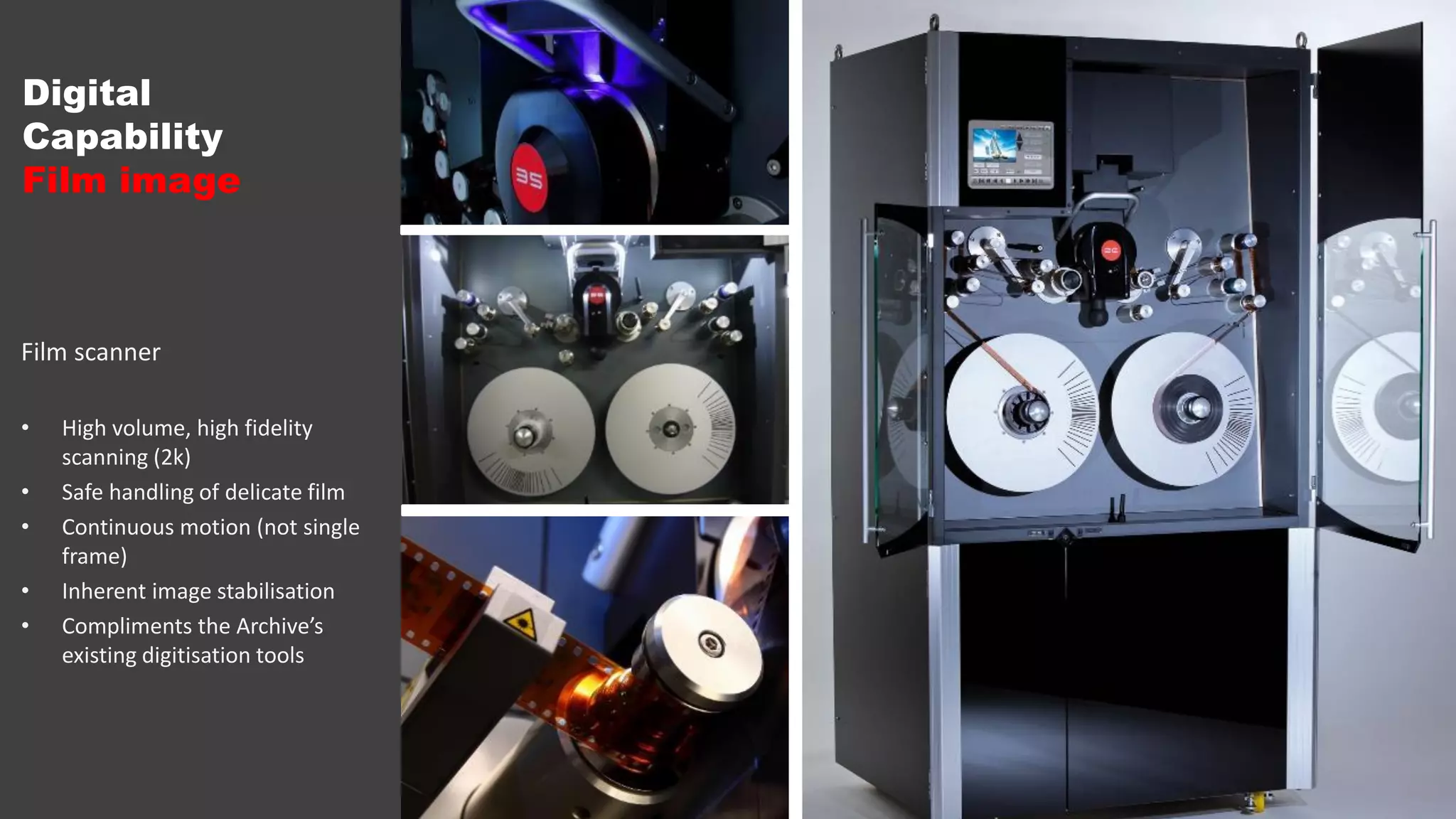 Film scanner
• High volume, high fidelity
scanning (2k)
• Safe handling of delicate film
• Continuous motion (not single
frame)
• Inherent image stabilisation
• Compliments the Archive’s
existing digitisation tools
Digital
Capability
Film image
 