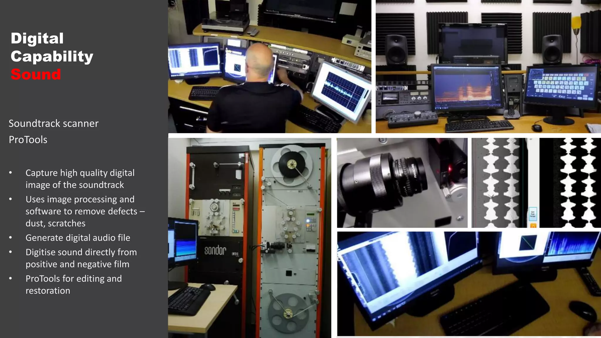 Digital
Capability
Sound
Soundtrack scanner
ProTools
• Capture high quality digital
image of the soundtrack
• Uses image processing and
software to remove defects –
dust, scratches
• Generate digital audio file
• Digitise sound directly from
positive and negative film
• ProTools for editing and
restoration
 
