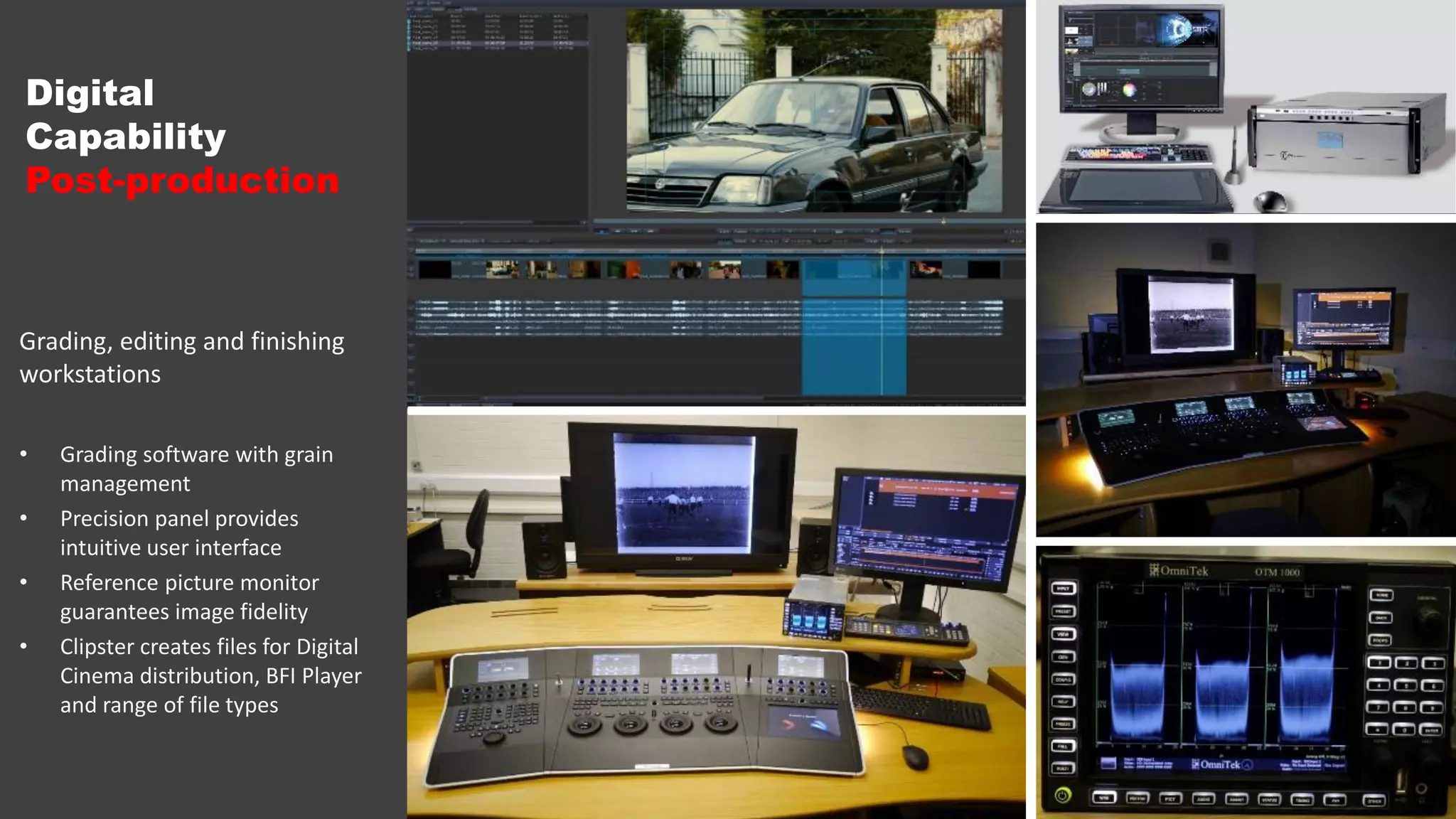 Digital
Capability
Post-production
Grading, editing and finishing
workstations
• Grading software with grain
management
• Precision panel provides
intuitive user interface
• Reference picture monitor
guarantees image fidelity
• Clipster creates files for Digital
Cinema distribution, BFI Player
and range of file types
 