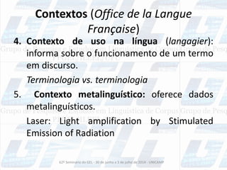 Contextos (Office de la Langue
Française)
4. Contexto de uso na língua (langagier):
informa sobre o funcionamento de um termo
em discurso.
Terminologia vs. terminologia
5. Contexto metalinguístico: oferece dados
metalinguísticos.
Laser: Light amplification by Stimulated
Emission of Radiation
62º Seminário do GEL - 30 de junho a 3 de julho de 2014 - UNICAMP
 