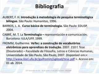 Bibliografia
AUBERT, F. H. Introdução à metodologia da pesquisa terminológica
bilíngue. São Paulo: Humanitas, 1996.
BARROS, L. A. Curso básico de terminologia. São Paulo: EDUSP,
2004.
CABRÉ, M. T. La Terminologia – representación e comunicación.
Barcelona: IULA/UFP, 1999.
FROMM, Guilherme. VoTec: a construção de vocabulários
eletrônicos para aprendizes de tradução. 2007. 210 f. Tese
(Doutorado) – Faculdade de Filosofia, Letras e Ciências Humanas,
Universidade de São Paulo, São Paulo, 2007. Disponível em:<
http://www.ileel.ufu.br/guifromm/upload/tese.pdf >. Acesso em:
01 ab. 2014.
62º Seminário do GEL - 30 de junho a 3 de julho de 2014 - UNICAMP
 