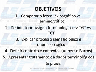 OBJETIVOS
1. Comparar o fazer Lexicográfico vs.
Terminográfico
2. Definir termo/signo terminológico –> TGT vs.
TCT
3. Explicar processo semasiológico e
onomasiológico
4. Definir contexto e contextos (Aubert e Barros)
5. Apresentar tratamento de dados terminológicos
& práxis
62º Seminário do GEL - 30 de junho a 3 de julho de 2014 - UNICAMP
 
