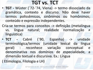 TGT vs. TCT
• TGT - Wüster (´72-´74, Viena) -> termo dissociado da
gramática, contexto e discurso. Não deve haver
termos polissêmicos, sinônimos ou homônimos;
conteúdo e expressão independentes.
Cria-se termos para conceitos -> definição (metalíngua
vs. língua natural; realidade normalização ≠
linguística)
• TCT - Cabré (´90, Espanha) -> unidade
terminológica/termos (unidade lexical da língua
geral) : reconhece variação conceptual e
denominativa nos domínios de especialidade, a
dimensão textual e discursiva. Ex.: Língua
( Etimologia, Filologia e LH)
62º Seminário do GEL - 30 de junho a 3 de julho de 2014 - UNICAMP
 