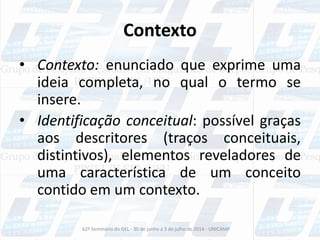 Contexto
• Contexto: enunciado que exprime uma
ideia completa, no qual o termo se
insere.
• Identificação conceitual: possível graças
aos descritores (traços conceituais,
distintivos), elementos reveladores de
uma característica de um conceito
contido em um contexto.
62º Seminário do GEL - 30 de junho a 3 de julho de 2014 - UNICAMP
 