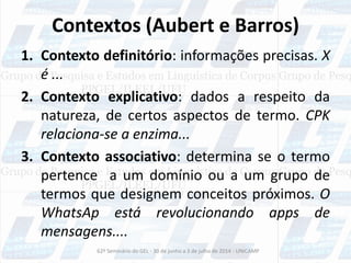 Contextos (Aubert e Barros)
1. Contexto definitório: informações precisas. X
é ...
2. Contexto explicativo: dados a respeito da
natureza, de certos aspectos de termo. CPK
relaciona-se a enzima...
3. Contexto associativo: determina se o termo
pertence a um domínio ou a um grupo de
termos que designem conceitos próximos. O
WhatsAp está revolucionando apps de
mensagens....
62º Seminário do GEL - 30 de junho a 3 de julho de 2014 - UNICAMP
 