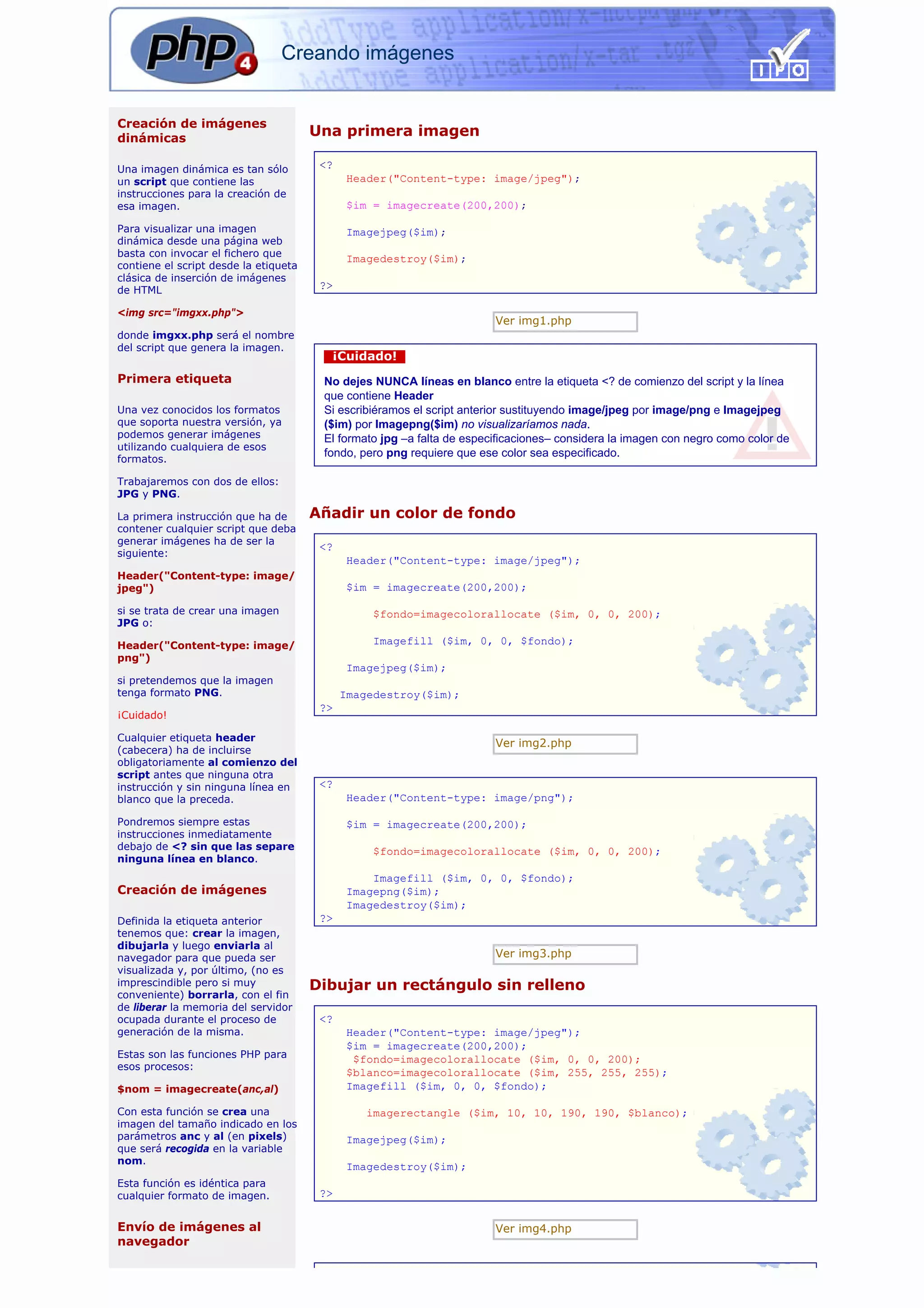 Creando imágenes


Creación de imágenes
dinámicas
                                       Una primera imagen

Una imagen dinámica es tan sólo         <?
un script que contiene las                    Header("Content-type: image/jpeg");
instrucciones para la creación de
esa imagen.                                   $im = imagecreate(200,200);

Para visualizar una imagen                    Imagejpeg($im);
dinámica desde una página web
basta con invocar el fichero que
                                              Imagedestroy($im);
contiene el script desde la etiqueta
clásica de inserción de imágenes
de HTML                                 ?>

<img src="imgxx.php">
                                                                        Ver img1.php
donde imgxx.php será el nombre
del script que genera la imagen.
                                         ¡Cuidado!
Primera etiqueta                        No dejes NUNCA líneas en blanco entre la etiqueta <? de comienzo del script y la línea
                                        que contiene Header
Una vez conocidos los formatos          Si escribiéramos el script anterior sustituyendo image/jpeg por image/png e Imagejpeg
que soporta nuestra versión, ya         ($im) por Imagepng($im) no visualizaríamos nada.
podemos generar imágenes                El formato jpg –a falta de especificaciones– considera la imagen con negro como color de
utilizando cualquiera de esos
                                        fondo, pero png requiere que ese color sea especificado.
formatos.

Trabajaremos con dos de ellos:
JPG y PNG.

La primera instrucción que ha de       Añadir un color de fondo
contener cualquier script que deba
generar imágenes ha de ser la
                                        <?
siguiente:
                                              Header("Content-type: image/jpeg");
Header("Content-type: image/
jpeg")                                        $im = imagecreate(200,200);

si se trata de crear una imagen                   $fondo=imagecolorallocate ($im, 0, 0, 200);
JPG o:

Header("Content-type: image/                      Imagefill ($im, 0, 0, $fondo);
png")
                                              Imagejpeg($im);
si pretendemos que la imagen
tenga formato PNG.                           Imagedestroy($im);
                                        ?>
¡Cuidado!

Cualquier etiqueta header
                                                                        Ver img2.php
(cabecera) ha de incluirse
obligatoriamente al comienzo del
script antes que ninguna otra
instrucción y sin ninguna línea en      <?
blanco que la preceda.                        Header("Content-type: image/png");

Pondremos siempre estas                       $im = imagecreate(200,200);
instrucciones inmediatamente
debajo de <? sin que las separe                   $fondo=imagecolorallocate ($im, 0, 0, 200);
ninguna línea en blanco.
                                                  Imagefill ($im, 0, 0, $fondo);
Creación de imágenes                          Imagepng($im);
                                              Imagedestroy($im);
Definida la etiqueta anterior           ?>
tenemos que: crear la imagen,
dibujarla y luego enviarla al
navegador para que pueda ser                                            Ver img3.php
visualizada y, por último, (no es
imprescindible pero si muy             Dibujar un rectángulo sin relleno
conveniente) borrarla, con el fin
de liberar la memoria del servidor
ocupada durante el proceso de           <?
generación de la misma.                       Header("Content-type: image/jpeg");
                                              $im = imagecreate(200,200);
Estas son las funciones PHP para               $fondo=imagecolorallocate ($im, 0, 0, 200);
esos procesos:
                                              $blanco=imagecolorallocate ($im, 255, 255, 255);
$nom = imagecreate(anc,al)                    Imagefill ($im, 0, 0, $fondo);

Con esta función se crea una                     imagerectangle ($im, 10, 10, 190, 190, $blanco);
imagen del tamaño indicado en los
parámetros anc y al (en pixels)               Imagejpeg($im);
que será recogida en la variable
nom.
                                              Imagedestroy($im);
Esta función es idéntica para
cualquier formato de imagen.            ?>


Envío de imágenes al                                                    Ver img4.php
navegador
 