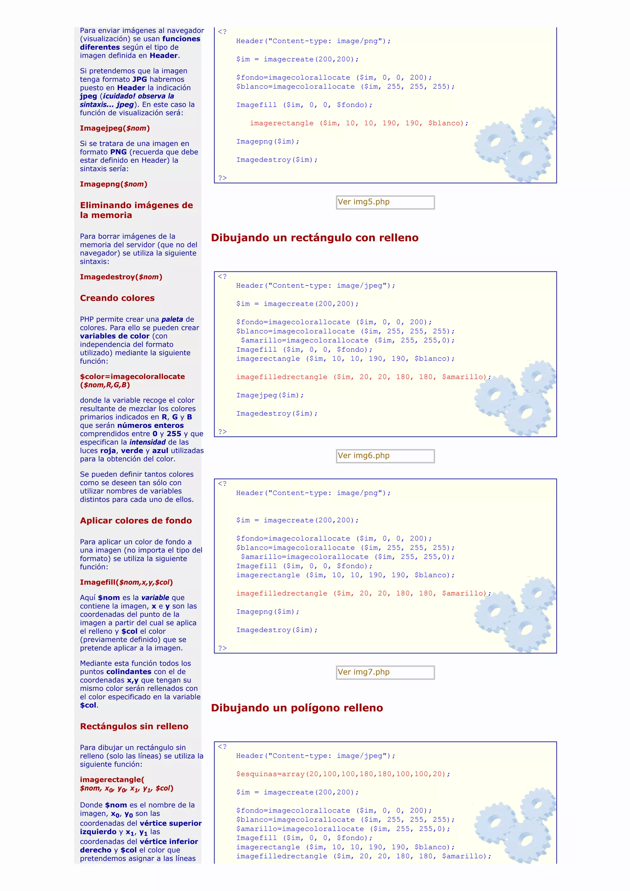 Para enviar imágenes al navegador          <?
(visualización) se usan funciones               Header("Content-type: image/png");
diferentes según el tipo de
imagen definida en Header.                      $im = imagecreate(200,200);
Si pretendemos que la imagen
tenga formato JPG habremos                      $fondo=imagecolorallocate ($im, 0, 0, 200);
puesto en Header la indicación                  $blanco=imagecolorallocate ($im, 255, 255, 255);
jpeg (¡cuidado! observa la
sintaxis... jpeg). En este caso la              Imagefill ($im, 0, 0, $fondo);
función de visualización será:
                                                   imagerectangle ($im, 10, 10, 190, 190, $blanco);
Imagejpeg($nom)

Si se tratara de una imagen en                  Imagepng($im);
formato PNG (recuerda que debe
estar definido en Header) la                    Imagedestroy($im);
sintaxis sería:
                                           ?>
Imagepng($nom)


Eliminando imágenes de                                                Ver img5.php
la memoria

Para borrar imágenes de la                Dibujando un rectángulo con relleno
memoria del servidor (que no del
navegador) se utiliza la siguiente
sintaxis:

Imagedestroy($nom)                         <?
                                                Header("Content-type: image/jpeg");
Creando colores
                                                $im = imagecreate(200,200);

PHP permite crear una paleta de                 $fondo=imagecolorallocate ($im, 0, 0, 200);
colores. Para ello se pueden crear              $blanco=imagecolorallocate ($im, 255, 255, 255);
variables de color (con
                                                 $amarillo=imagecolorallocate ($im, 255, 255,0);
independencia del formato
utilizado) mediante la siguiente
                                                Imagefill ($im, 0, 0, $fondo);
función:                                        imagerectangle ($im, 10, 10, 190, 190, $blanco);

$color=imagecolorallocate                       imagefilledrectangle ($im, 20, 20, 180, 180, $amarillo);
($nom,R,G,B)
                                                Imagejpeg($im);
donde la variable recoge el color
resultante de mezclar los colores
                                                Imagedestroy($im);
primarios indicados en R, G y B
que serán números enteros
comprendidos entre 0 y 255 y que           ?>
especifican la intensidad de las
luces roja, verde y azul utilizadas
para la obtención del color.                                          Ver img6.php

Se pueden definir tantos colores
como se deseen tan sólo con                <?
utilizar nombres de variables                   Header("Content-type: image/png");
distintos para cada uno de ellos.


Aplicar colores de fondo                        $im = imagecreate(200,200);

Para aplicar un color de fondo a
                                                $fondo=imagecolorallocate ($im, 0, 0, 200);
una imagen (no importa el tipo del              $blanco=imagecolorallocate ($im, 255, 255, 255);
formato) se utiliza la siguiente                 $amarillo=imagecolorallocate ($im, 255, 255,0);
función:                                        Imagefill ($im, 0, 0, $fondo);
                                                imagerectangle ($im, 10, 10, 190, 190, $blanco);
Imagefill($nom,x,y,$col)
                                                imagefilledrectangle ($im, 20, 20, 180, 180, $amarillo);
Aquí $nom es la variable que
contiene la imagen, x e y son las
coordenadas del punto de la                     Imagepng($im);
imagen a partir del cual se aplica
el relleno y $col el color                      Imagedestroy($im);
(previamente definido) que se
pretende aplicar a la imagen.              ?>

Mediante esta función todos los
puntos colindantes con el de                                          Ver img7.php
coordenadas x,y que tengan su
mismo color serán rellenados con
el color especificado en la variable
$col.
                                          Dibujando un polígono relleno
Rectángulos sin relleno

Para dibujar un rectángulo sin             <?
relleno (solo las líneas) se utiliza la         Header("Content-type: image/jpeg");
siguiente función:
                                                $esquinas=array(20,100,100,180,180,100,100,20);
imagerectangle(
$nom, x0, y0, x1, y1, $col)
                                                $im = imagecreate(200,200);
Donde $nom es el nombre de la
imagen, x0, y0 son las                          $fondo=imagecolorallocate ($im, 0, 0, 200);
                                                $blanco=imagecolorallocate ($im, 255, 255, 255);
coordenadas del vértice superior
izquierdo y x1, y1 las                          $amarillo=imagecolorallocate ($im, 255, 255,0);
                                                Imagefill ($im, 0, 0, $fondo);
coordenadas del vértice inferior
derecho y $col el color que                     imagerectangle ($im, 10, 10, 190, 190, $blanco);
pretendemos asignar a las líneas                imagefilledrectangle ($im, 20, 20, 180, 180, $amarillo);
 