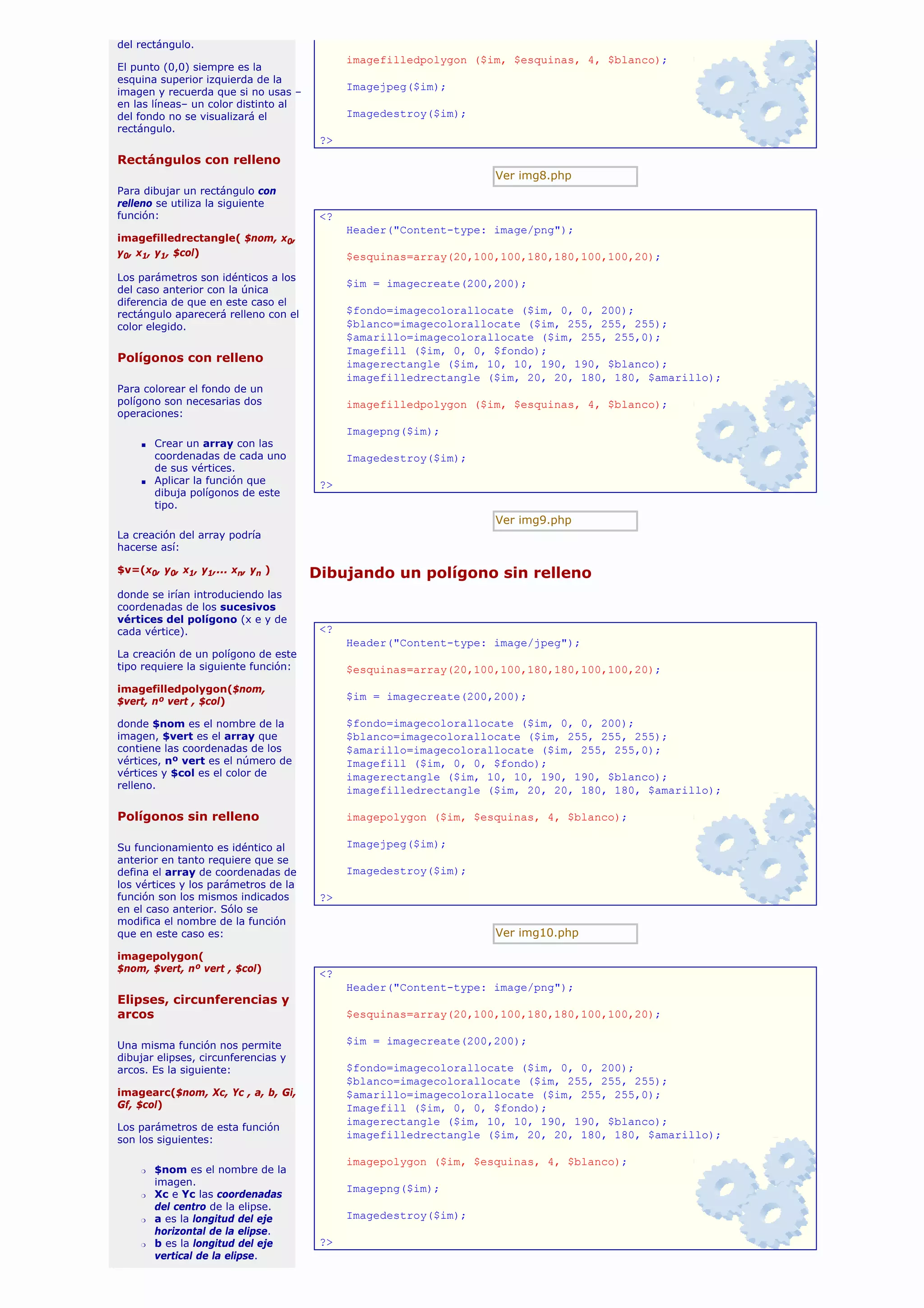 del rectángulo.
                                            imagefilledpolygon ($im, $esquinas, 4, $blanco);
El punto (0,0) siempre es la
esquina superior izquierda de la
imagen y recuerda que si no usas –
                                            Imagejpeg($im);
en las líneas– un color distinto al
del fondo no se visualizará el              Imagedestroy($im);
rectángulo.
                                       ?>
Rectángulos con relleno
                                                                  Ver img8.php
Para dibujar un rectángulo con
relleno se utiliza la siguiente
función:                               <?
                                            Header("Content-type: image/png");
imagefilledrectangle( $nom, x0,
y0, x1, y1, $col)                           $esquinas=array(20,100,100,180,180,100,100,20);
Los parámetros son idénticos a los
                                            $im = imagecreate(200,200);
del caso anterior con la única
diferencia de que en este caso el
rectángulo aparecerá relleno con el         $fondo=imagecolorallocate ($im, 0, 0, 200);
color elegido.                              $blanco=imagecolorallocate ($im, 255, 255, 255);
                                            $amarillo=imagecolorallocate ($im, 255, 255,0);
                                            Imagefill ($im, 0, 0, $fondo);
Polígonos con relleno                       imagerectangle ($im, 10, 10, 190, 190, $blanco);
                                            imagefilledrectangle ($im, 20, 20, 180, 180, $amarillo);
Para colorear el fondo de un
polígono son necesarias dos                 imagefilledpolygon ($im, $esquinas, 4, $blanco);
operaciones:
                                            Imagepng($im);
    s   Crear un array con las
        coordenadas de cada uno             Imagedestroy($im);
        de sus vértices.
    s   Aplicar la función que         ?>
        dibuja polígonos de este
        tipo.
                                                                  Ver img9.php
La creación del array podría
hacerse así:

$v=(x0, y0, x1, y1,... xn, yn )       Dibujando un polígono sin relleno
donde se irían introduciendo las
coordenadas de los sucesivos
vértices del polígono (x e y de
cada vértice).                         <?
                                            Header("Content-type: image/jpeg");
La creación de un polígono de este
tipo requiere la siguiente función:         $esquinas=array(20,100,100,180,180,100,100,20);
imagefilledpolygon($nom,
$vert, nº vert , $col)                      $im = imagecreate(200,200);

donde $nom es el nombre de la               $fondo=imagecolorallocate ($im, 0, 0, 200);
imagen, $vert es el array que               $blanco=imagecolorallocate ($im, 255, 255, 255);
contiene las coordenadas de los             $amarillo=imagecolorallocate ($im, 255, 255,0);
vértices, nº vert es el número de           Imagefill ($im, 0, 0, $fondo);
vértices y $col es el color de              imagerectangle ($im, 10, 10, 190, 190, $blanco);
relleno.                                    imagefilledrectangle ($im, 20, 20, 180, 180, $amarillo);

Polígonos sin relleno                       imagepolygon ($im, $esquinas, 4, $blanco);

Su funcionamiento es idéntico al            Imagejpeg($im);
anterior en tanto requiere que se
defina el array de coordenadas de           Imagedestroy($im);
los vértices y los parámetros de la
función son los mismos indicados       ?>
en el caso anterior. Sólo se
modifica el nombre de la función
que en este caso es:                                              Ver img10.php

imagepolygon(
$nom, $vert, nº vert , $col)
                                       <?
                                            Header("Content-type: image/png");
Elipses, circunferencias y
arcos                                       $esquinas=array(20,100,100,180,180,100,100,20);

Una misma función nos permite               $im = imagecreate(200,200);
dibujar elipses, circunferencias y
arcos. Es la siguiente:                     $fondo=imagecolorallocate ($im, 0, 0, 200);
                                            $blanco=imagecolorallocate ($im, 255, 255, 255);
imagearc($nom, Xc, Yc , a, b, Gi,           $amarillo=imagecolorallocate ($im, 255, 255,0);
Gf, $col)                                   Imagefill ($im, 0, 0, $fondo);
                                            imagerectangle ($im, 10, 10, 190, 190, $blanco);
Los parámetros de esta función
son los siguientes:                         imagefilledrectangle ($im, 20, 20, 180, 180, $amarillo);

                                            imagepolygon ($im, $esquinas, 4, $blanco);
    r   $nom es el nombre de la
        imagen.
                                            Imagepng($im);
    r   Xc e Yc las coordenadas
        del centro de la elipse.
    r   a es la longitud del eje            Imagedestroy($im);
        horizontal de la elipse.
    r   b es la longitud del eje       ?>
        vertical de la elipse.
 