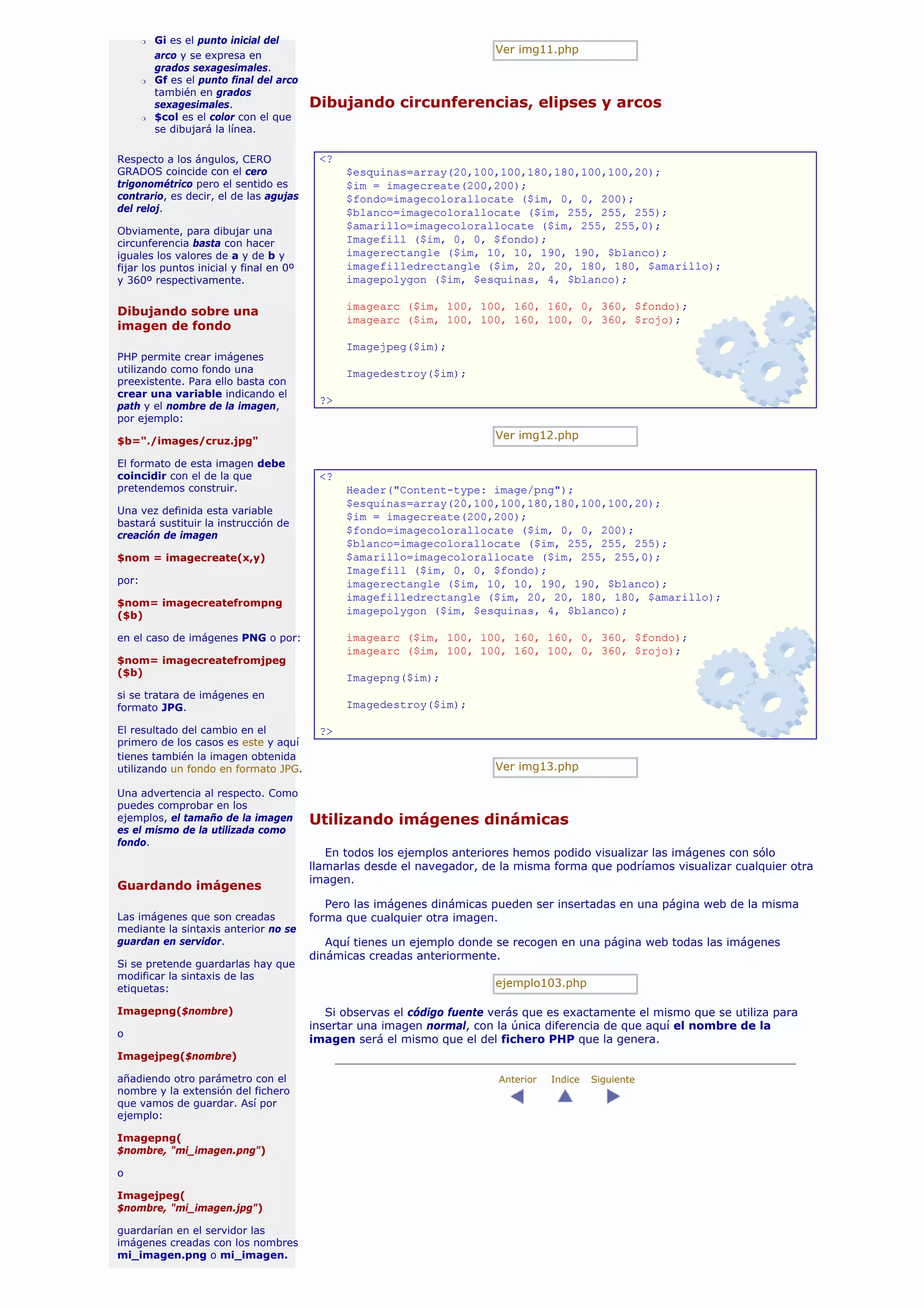 r   Gi es el punto inicial del
                                                                           Ver img11.php
           arco y se expresa en
           grados sexagesimales.
       r   Gf es el punto final del arco
           también en grados
           sexagesimales.                  Dibujando circunferencias, elipses y arcos
       r   $col es el color con el que
           se dibujará la línea.

Respecto a los ángulos, CERO                <?
GRADOS coincide con el cero                      $esquinas=array(20,100,100,180,180,100,100,20);
trigonométrico pero el sentido es                $im = imagecreate(200,200);
contrario, es decir, el de las agujas            $fondo=imagecolorallocate ($im, 0, 0, 200);
del reloj.                                       $blanco=imagecolorallocate ($im, 255, 255, 255);
Obviamente, para dibujar una
                                                 $amarillo=imagecolorallocate ($im, 255, 255,0);
circunferencia basta con hacer                   Imagefill ($im, 0, 0, $fondo);
iguales los valores de a y de b y                imagerectangle ($im, 10, 10, 190, 190, $blanco);
fijar los puntos inicial y final en 0º           imagefilledrectangle ($im, 20, 20, 180, 180, $amarillo);
y 360º respectivamente.                          imagepolygon ($im, $esquinas, 4, $blanco);

                                                 imagearc ($im, 100, 100, 160, 160, 0, 360, $fondo);
Dibujando sobre una
                                                 imagearc ($im, 100, 100, 160, 100, 0, 360, $rojo);
imagen de fondo
                                                 Imagejpeg($im);
PHP permite crear imágenes
utilizando como fondo una                        Imagedestroy($im);
preexistente. Para ello basta con
crear una variable indicando el
                                            ?>
path y el nombre de la imagen,
por ejemplo:

$b="./images/cruz.jpg"
                                                                           Ver img12.php

El formato de esta imagen debe
coincidir con el de la que                  <?
pretendemos construir.                           Header("Content-type: image/png");
                                                 $esquinas=array(20,100,100,180,180,100,100,20);
Una vez definida esta variable
                                                 $im = imagecreate(200,200);
bastará sustituir la instrucción de
creación de imagen
                                                 $fondo=imagecolorallocate ($im, 0, 0, 200);
                                                 $blanco=imagecolorallocate ($im, 255, 255, 255);
$nom = imagecreate(x,y)                          $amarillo=imagecolorallocate ($im, 255, 255,0);
                                                 Imagefill ($im, 0, 0, $fondo);
por:                                             imagerectangle ($im, 10, 10, 190, 190, $blanco);
                                                 imagefilledrectangle ($im, 20, 20, 180, 180, $amarillo);
$nom= imagecreatefrompng
($b)                                             imagepolygon ($im, $esquinas, 4, $blanco);

en el caso de imágenes PNG o por:                imagearc ($im, 100, 100, 160, 160, 0, 360, $fondo);
                                                 imagearc ($im, 100, 100, 160, 100, 0, 360, $rojo);
$nom= imagecreatefromjpeg
($b)                                             Imagepng($im);
si se tratara de imágenes en
formato JPG.                                     Imagedestroy($im);

El resultado del cambio en el               ?>
primero de los casos es este y aquí
tienes también la imagen obtenida
utilizando un fondo en formato JPG.                                        Ver img13.php

Una advertencia al respecto. Como
puedes comprobar en los
ejemplos, el tamaño de la imagen           Utilizando imágenes dinámicas
es el mismo de la utilizada como
fondo.
                                              En todos los ejemplos anteriores hemos podido visualizar las imágenes con sólo
                                           llamarlas desde el navegador, de la misma forma que podríamos visualizar cualquier otra
                                           imagen.
Guardando imágenes
                                              Pero las imágenes dinámicas pueden ser insertadas en una página web de la misma
Las imágenes que son creadas               forma que cualquier otra imagen.
mediante la sintaxis anterior no se
guardan en servidor.                          Aquí tienes un ejemplo donde se recogen en una página web todas las imágenes
                                           dinámicas creadas anteriormente.
Si se pretende guardarlas hay que
modificar la sintaxis de las
etiquetas:
                                                                           ejemplo103.php

Imagepng($nombre)                             Si observas el código fuente verás que es exactamente el mismo que se utiliza para
                                           insertar una imagen normal, con la única diferencia de que aquí el nombre de la
o
                                           imagen será el mismo que el del fichero PHP que la genera.
Imagejpeg($nombre)

añadiendo otro parámetro con el                                             Anterior   Indice   Siguiente
nombre y la extensión del fichero
que vamos de guardar. Así por
ejemplo:

Imagepng(
$nombre, "mi_imagen.png")

o

Imagejpeg(
$nombre, "mi_imagen.jpg")

guardarían en el servidor las
imágenes creadas con los nombres
mi_imagen.png o mi_imagen.
 