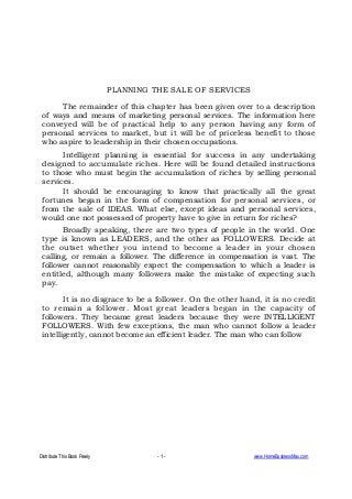 Distribute This Book Freely - 1 - www.HomeBusinessMax.com
PLANNING THE SALE OF SERVICES
The remainder of this chapter has been given over to a description
of ways and means of marketing personal services. The information here
conveyed will be of practical help to any person having any form of
personal services to market, but it will be of priceless benefit to those
who aspire to leadership in their chosen occupations.
Intelligent planning is essential for success in any undertaking
designed to accumulate riches. Here will be found detailed instructions
to those who must begin the accumulation of riches by selling personal
services.
It should be encouraging to know that practically all the great
fortunes began in the form of compensation for personal services, or
from the sale of IDEAS. What else, except ideas and personal services,
would one not possessed of property have to give in return for riches?
Broadly speaking, there are two types of people in the world. One
type is known as LEADERS, and the other as FOLLOWERS. Decide at
the outset whether you intend to become a leader in your chosen
calling, or remain a follower. The difference in compensation is vast. The
follower cannot reasonably expect the compensation to which a leader is
entitled, although many followers make the mistake of expecting such
pay.
It is no disgrace to be a follower. On the other hand, it is no credit
to remain a follower. Most great leaders began in the capacity of
followers. They became great leaders because they were INTELLIGENT
FOLLOWERS. With few exceptions, the man who cannot follow a leader
intelligently, cannot become an efficient leader. The man who can follow
 