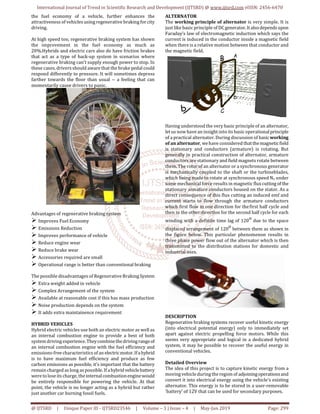 International Journal of Trend in Scientific Research and Development (IJTSRD) @ www.ijtsrd.com eISSN: 2456-6470
@ IJTSRD | Unique Paper ID - IJTSRD23546 | Volume – 3 | Issue – 4 | May-Jun 2019 Page: 299
the fuel economy of a vehicle, further enhances the
attractiveness of vehicles using regenerative brakingfor city
driving.
At high speed too, regenerative braking system has shown
the improvement in the fuel economy as much as
20%.Hybrids and electric cars also do have friction brakes
that act as a type of back-up system in scenarios where
regenerative braking can't supply enough power to stop. In
these cases, drivers should aware that the brake pedal could
respond differently to pressure. It will sometimes depress
farther towards the floor than usual -- a feeling that can
momentarily cause drivers to panic.
Advantages of regenerative braking system
Improves Fuel Economy
Emissions Reduction
Improves performance of vehicle
Reduce engine wear
Reduce brake wear
Accessories required are small
Operational range is better than conventional braking
The possible disadvantages of Regenerative BrakingSystem
Extra weight added in vehicle
Complex Arrangement of the system
Available at reasonable cost if this has mass production
Noise production depends on the system
It adds extra maintainence requirement
HYBRID VEHICLES
Hybrid electric vehicles use both an electric motor as well as
an internal combustion engine to provide a best of both
system driving experience.Theycombinethedrivingrangeof
an internal combustion engine with the fuel efficiency and
emissions-free characteristics of an electricmotor.Ifahybrid
is to have maximum fuel efficiency and produce as few
carbon emissions as possible, it's important that the battery
remain charged as long as possible. If ahybridvehiclebattery
were tolose its charge, theinternalcombustionenginewould
be entirely responsible for powering the vehicle. At that
point, the vehicle is no longer acting as a hybrid but rather
just another car burning fossil fuels.
ALTERNATOR
The working principle of alternator is very simple. It is
just like basic principle of DCgenerator.It alsodependsupon
Faraday’s law of electromagnetic induction which says the
current is induced in the conductor inside a magnetic field
when there is a relative motion between that conductor and
the magnetic field.
Having understood the very basic principle of an alternator,
letus now have an insight into its basic operationalprinciple
of a practical alternator. During discussion of basicworking
of an alternator, wehave considered thatthemagneticfield
is stationary and conductors (armature) is rotating. But
generally in practical construction of alternator, armature
conductors are stationary and field magnets rotate between
them. The rotor of an alternator or a synchronous generator
is mechanically coupled to the shaft or the turbineblades,
which being made to rotate at synchronous speed Ns under
some mechanical force results in magnetic fluxcuttingof the
stationary armature conductors housed on the stator. As a
direct consequence of this flux cutting an induced emf and
current starts to flow through the armature conductors
which first flow in one direction for thefirst half cycle and
then in the other direction for the second half cycle for each
winding with a definite time lag of 120
o
due to the space
displaced arrangement of 120
o
between them as shown in
the figure below. This particular phenomenon results in
three phase power flow out of the alternator which is then
transmitted to the distribution stations for domestic and
industrial uses.
DESCRIPTION
Regenerative braking systems recover useful kinetic energy
(into electrical potential energy) only to immediately set
apart against electric propelling force motors. While this
seems very appropriate and logical in a dedicated hybrid
system, it may be possible to recover the useful energy in
conventional vehicles.
Detailed Overview
The idea of this project is to capture kinetic energy from a
moving vehicle during the region of adjoiningoperationsand
convert it into electrical energy using the vehicle's existing
alternator. This energy is to be stored in a user-removable
'battery' of 12V that can be used for secondary purposes.
 