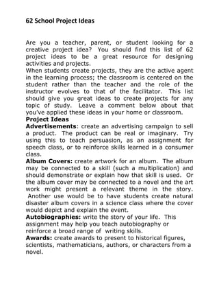 62 School Project Ideas
Are you a teacher, parent, or student looking for a
creative project idea? You should find this list of 62
project ideas to be a great resource for designing
activities and projects.
When students create projects, they are the active agent
in the learning process; the classroom is centered on the
student rather than the teacher and the role of the
instructor evolves to that of the facilitator. This list
should give you great ideas to create projects for any
topic of study. Leave a comment below about that
you’ve applied these ideas in your home or classroom.
Project Ideas
Advertisements: create an advertising campaign to sell
a product. The product can be real or imaginary. Try
using this to teach persuasion, as an assignment for
speech class, or to reinforce skills learned in a consumer
class.
Album Covers: create artwork for an album. The album
may be connected to a skill (such a multiplication) and
should demonstrate or explain how that skill is used. Or
the album cover may be connected to a novel and the art
work might present a relevant theme in the story.
Another use would be to have students create natural
disaster album covers in a science class where the cover
would depict and explain the event.
Autobiographies: write the story of your life. This
assignment may help you teach autobiography or
reinforce a broad range of writing skills.
Awards: create awards to present to historical figures,
scientists, mathematicians, authors, or characters from a
novel.
 