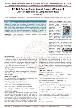 International Journal of Trend in Scientific Research and Development (IJTSRD)
Volume 5 Issue 3, March-April
@ IJTSRD | Unique Paper ID – IJTSRD39816
RP-165: Solving Some Special Classes
Cubic Congruence
Head, Department of Mathematics, Jagat Arts, Commerce
ABSTRACT
In this paper, a special class of standard cubic congruence of composite
modulus is studied and formulated the solutions. The discussion is
presented here. This cubic congruence has three types of solutions. In first
case, it has exactly 3 incongruent solutions; in second case, it has nine
incongruent solutions and in third case it has twenty
solutions. First time a suitable formulation is available for a class of
standard cubic congruence. So, formulation is the merit of the paper.
KEYWORDS: Cubic Congruence, Composite Modulus, Cubic Residue,
Formulation, Incongruent solutions
INTRODUCTION
If is a positive integer, then the congruence
	 	 is called a standard cubic congruence of
composite modulus. Also, if is cubic residue of the
modulus m, then the congruence is said to be solvable. If
the congruence is solvable, then can be written as
≡ 	 	 , 	 	 	 	 	 .
	 	 	 	 	 Congruence can
≡ 	
	 .
In this paper the author considered the congruence:
≡ 	
	 for formulation of its solutions in three
different cases.
PROBLEM-STATEMENT
Here the problem is-“To formulate the solutions of the
standard cubic congruence of the type:
≡ 	 	 	 	 	
	 :	 	 3 , 	 	 	" 	
:	 	 # 3 , 	 	 	" 	
: 	 # 3 , 	 	 	"
LITERATURE REVIEW
In the literature of mathematics, nothing is found about
solving standard cubic congruence of prime and composite
modulus. Only a definition is seen in the book of
Zuckerman [1] and Thomas Koshy had defined only a
cubic residue, page-548 [2]. David M Burton [3] in his
book:“Elementary Number Theory”, in the page no. 166,
used the Theory of Indices to solve standard cubic
International Journal of Trend in Scientific Research and Development (IJTSRD)
April 2021 Available Online: www.ijtsrd.com e
39816 | Volume – 5 | Issue – 3 | March-April
165: Solving Some Special Classes of Standard
Cubic Congruence of Composite Modulus
Prof B M Roy
Jagat Arts, Commerce & I H P Science College, Goregaon
In this paper, a special class of standard cubic congruence of composite
modulus is studied and formulated the solutions. The discussion is
This cubic congruence has three types of solutions. In first
solutions; in second case, it has nine
incongruent solutions and in third case it has twenty-seven incongruent
solutions. First time a suitable formulation is available for a class of
standard cubic congruence. So, formulation is the merit of the paper.
Cubic Congruence, Composite Modulus, Cubic Residue,
How to cite this paper
"RP-165: Solving Some Special Classes of
Standard Cubic Congruence of
Composite Modulus"
Published in
International
Journal of Trend in
Scientific Research
and Development
(ijtsrd), ISSN: 2456
6470, Volume
Issue-3, April 2021, pp.372
www.ijtsrd.com/papers/ijtsrd39816.pdf
Copyright © 20
International Journal of Trend in
Scientific Research and Development
Journal. This is an Open Access article
distributed under
the terms of the
Creative Commons
Attribution License (CC BY 4.0)
(http://creativecommons.org/licenses/by/4.0
is a positive integer, then the congruence ≡
is called a standard cubic congruence of
is cubic residue of the
modulus m, then the congruence is said to be solvable. If
can be written as
Congruence can be written as:
In this paper the author considered the congruence:
for formulation of its solutions in three
“To formulate the solutions of the
;
	 ;
" 	 	".
In the literature of mathematics, nothing is found about
of prime and composite
modulus. Only a definition is seen in the book of
Zuckerman [1] and Thomas Koshy had defined only a
548 [2]. David M Burton [3] in his
book:“Elementary Number Theory”, in the page no. 166,
ces to solve standard cubic
congruence of prime modulus but established no formula
for solutions. No pre-formulation is found for the
congruence considered here. Only the author’s
formulations on standard cubic congruence of composite
modulus are found in the literature of mathematic
[5], [6]. Here is one more standard cubic congruence of
composite modulus is considered for formulation of
solutions.
ANALYSIS & RESULTS
Consider the congruence ≡
Case-I: Let # 3 , n positive integer
& 3 , 	 	 &	"
Then the congruence reduces to:
For solutions, consider ≡ 3
Then, ≡ 3 '(
) * 	 	
≡ 3 '(
)	 * 3. 3 '(
)	 +
.
≡ 3 '
) * 3. 3+ '+
)+
* 3. 3
≡ 3 ) 3+ '
)+
* 3 '(
) * 1
≡ 	 	3
Thus it is seen that ≡ 3 '
cubic congruence and hence must give all the solutions.
But it is seen that for) # 3,
to:
≡ 3 '(
. 3 * 	 	3
International Journal of Trend in Scientific Research and Development (IJTSRD)
e-ISSN: 2456 – 6470
April 2021 Page 372
f Standard
f Composite Modulus
& I H P Science College, Goregaon, Maharashtra, India
How to cite this paper: Prof B M Roy
: Solving Some Special Classes of
Standard Cubic Congruence of
Composite Modulus"
Published in
International
Journal of Trend in
Scientific Research
and Development
(ijtsrd), ISSN: 2456-
6470, Volume-5 |
3, April 2021, pp.372-374, URL:
srd.com/papers/ijtsrd39816.pdf
Copyright © 2021 by author(s) and
International Journal of Trend in
Scientific Research and Development
Journal. This is an Open Access article
distributed under
the terms of the
Creative Commons
Attribution License (CC BY 4.0)
//creativecommons.org/licenses/by/4.0)
congruence of prime modulus but established no formula
formulation is found for the
congruence considered here. Only the author’s
formulations on standard cubic congruence of composite
modulus are found in the literature of mathematics [4],
[5], [6]. Here is one more standard cubic congruence of
composite modulus is considered for formulation of
≡ 	 .
, n positive integer
" 	 .
Then the congruence reduces to: ≡ 	3 .
3 '(
) * 	 	3 .
	3
* 3. 3 '(
). +
* 	 	3
3 '(
) * 	3
* 	3
'(
) * 	 	3 satisfies the
cubic congruence and hence must give all the solutions.
the solution formula reduces
IJTSRD39816
 