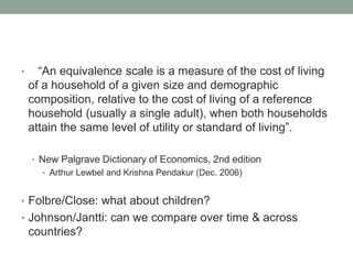 • “An equivalence scale is a measure of the cost of living
of a household of a given size and demographic
composition, relative to the cost of living of a reference
household (usually a single adult), when both households
attain the same level of utility or standard of living”.
• New Palgrave Dictionary of Economics, 2nd edition
• Arthur Lewbel and Krishna Pendakur (Dec. 2006)
• Folbre/Close: what about children?
• Johnson/Jantti: can we compare over time & across
countries?
 