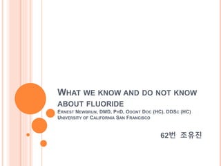 WHAT WE KNOW AND DO NOT KNOW
ABOUT FLUORIDE
ERNEST NEWBRUN, DMD, PHD, ODONT DOC (HC), DDSC (HC)
UNIVERSITY OF CALIFORNIA SAN FRANCISCO
62번 조유진
 