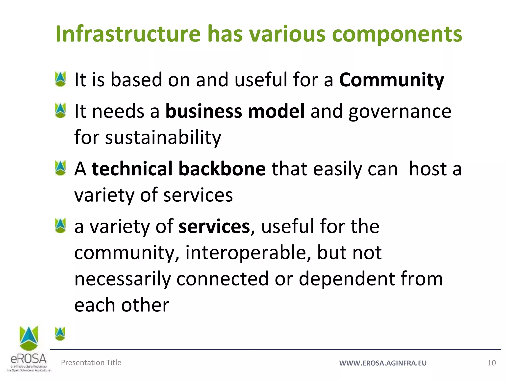 WWW.EROSA.AGINFRA.EU
It is based on and useful for a Community
It needs a business model and governance
for sustainability
A technical backbone that easily can host a
variety of services
a variety of services, useful for the
community, interoperable, but not
necessarily connected or dependent from
each other
Presentation Title 10
Infrastructure has various components
 