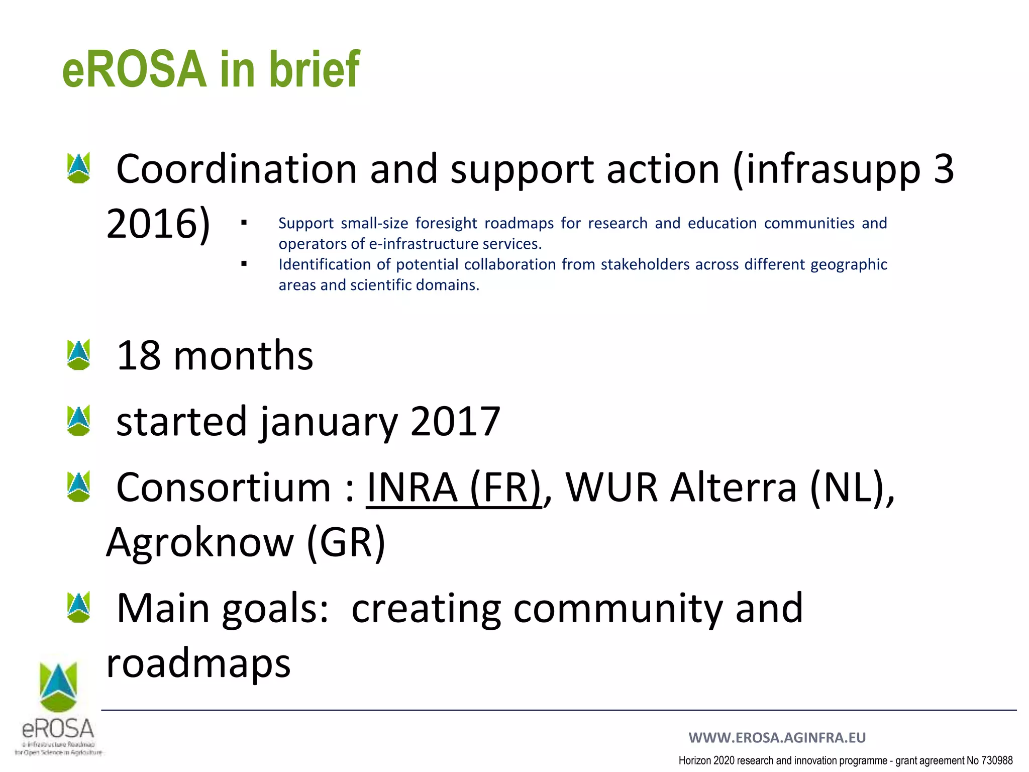 WWW.EROSA.AGINFRA.EU
Horizon 2020 research and innovation programme - grant agreement No 730988
eROSA in brief
Coordination and support action (infrasupp 3
2016)
18 months
started january 2017
Consortium : INRA (FR), WUR Alterra (NL),
Agroknow (GR)
Main goals: creating community and
roadmaps
 Support small-size foresight roadmaps for research and education communities and
operators of e-infrastructure services.
 Identification of potential collaboration from stakeholders across different geographic
areas and scientific domains.
 