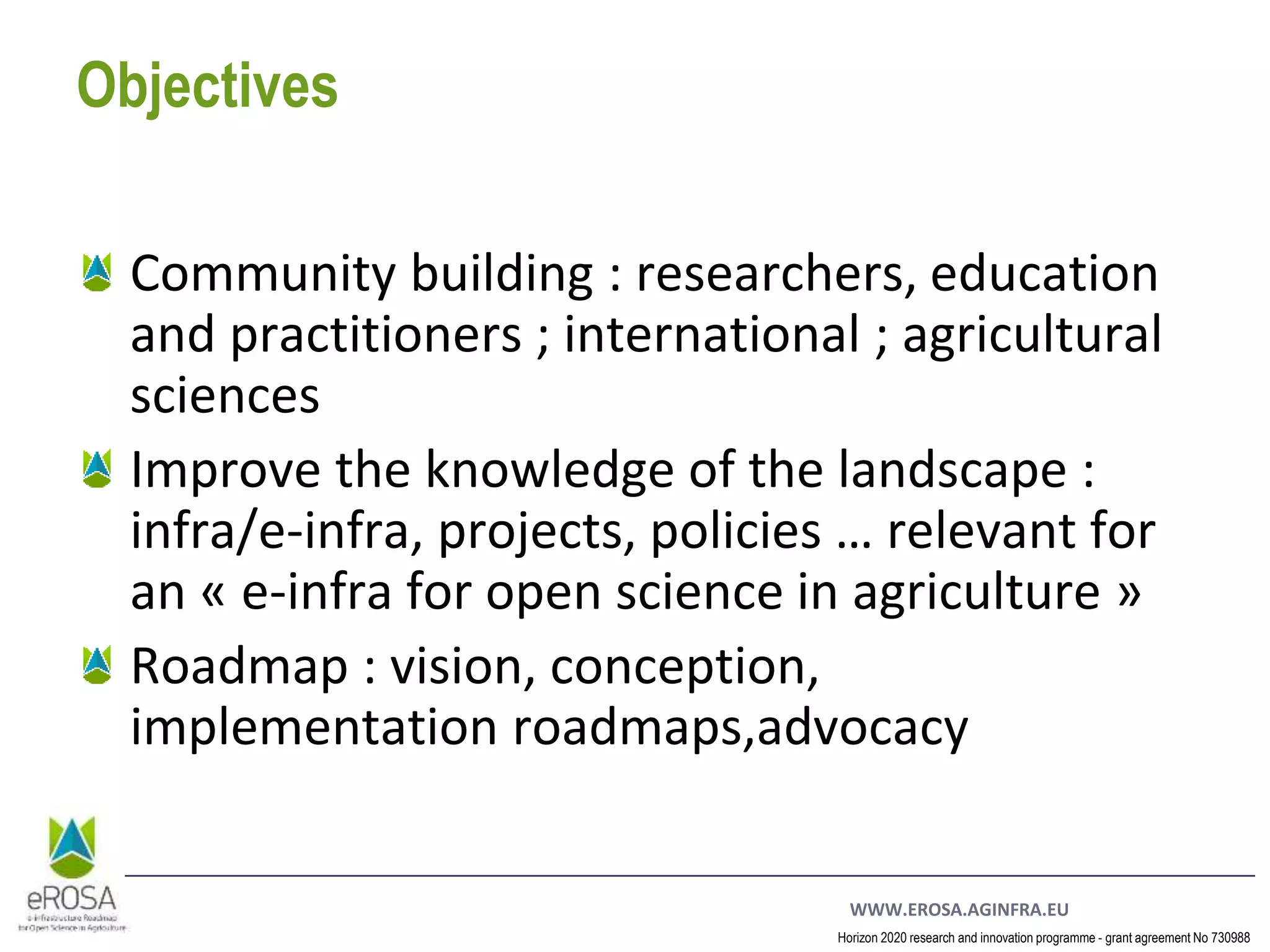 WWW.EROSA.AGINFRA.EU
Horizon 2020 research and innovation programme - grant agreement No 730988
Objectives
Community building : researchers, education
and practitioners ; international ; agricultural
sciences
Improve the knowledge of the landscape :
infra/e-infra, projects, policies … relevant for
an « e-infra for open science in agriculture »
Roadmap : vision, conception,
implementation roadmaps,advocacy
 